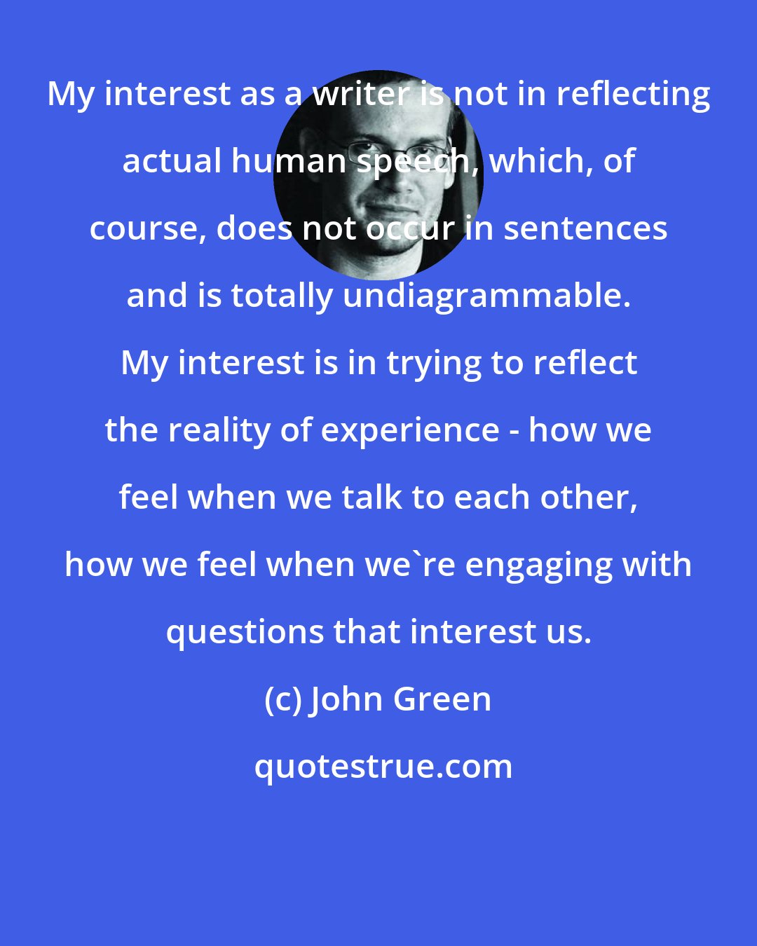 John Green: My interest as a writer is not in reflecting actual human speech, which, of course, does not occur in sentences and is totally undiagrammable. My interest is in trying to reflect the reality of experience - how we feel when we talk to each other, how we feel when we're engaging with questions that interest us.