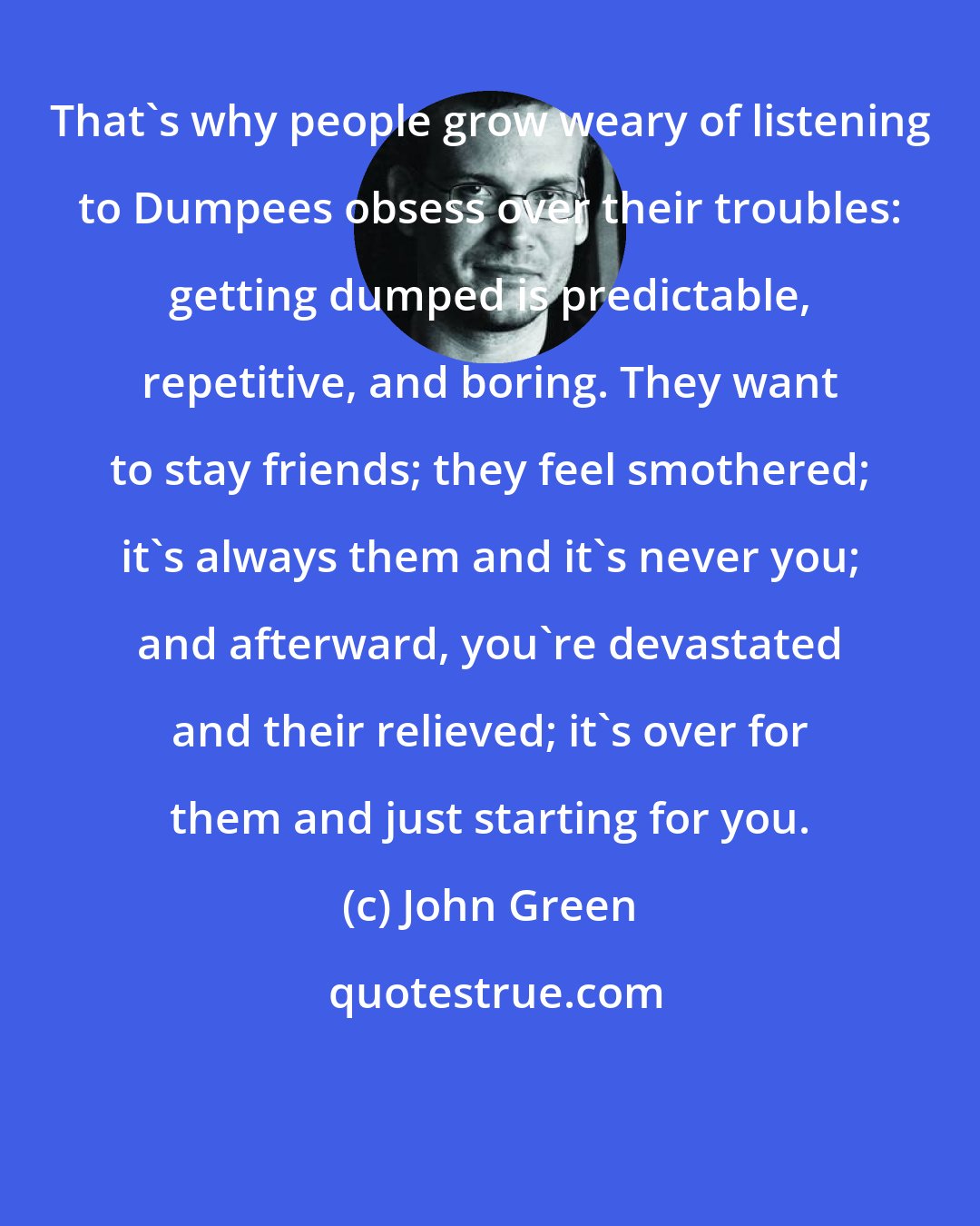 John Green: That's why people grow weary of listening to Dumpees obsess over their troubles: getting dumped is predictable, repetitive, and boring. They want to stay friends; they feel smothered; it's always them and it's never you; and afterward, you're devastated and their relieved; it's over for them and just starting for you.