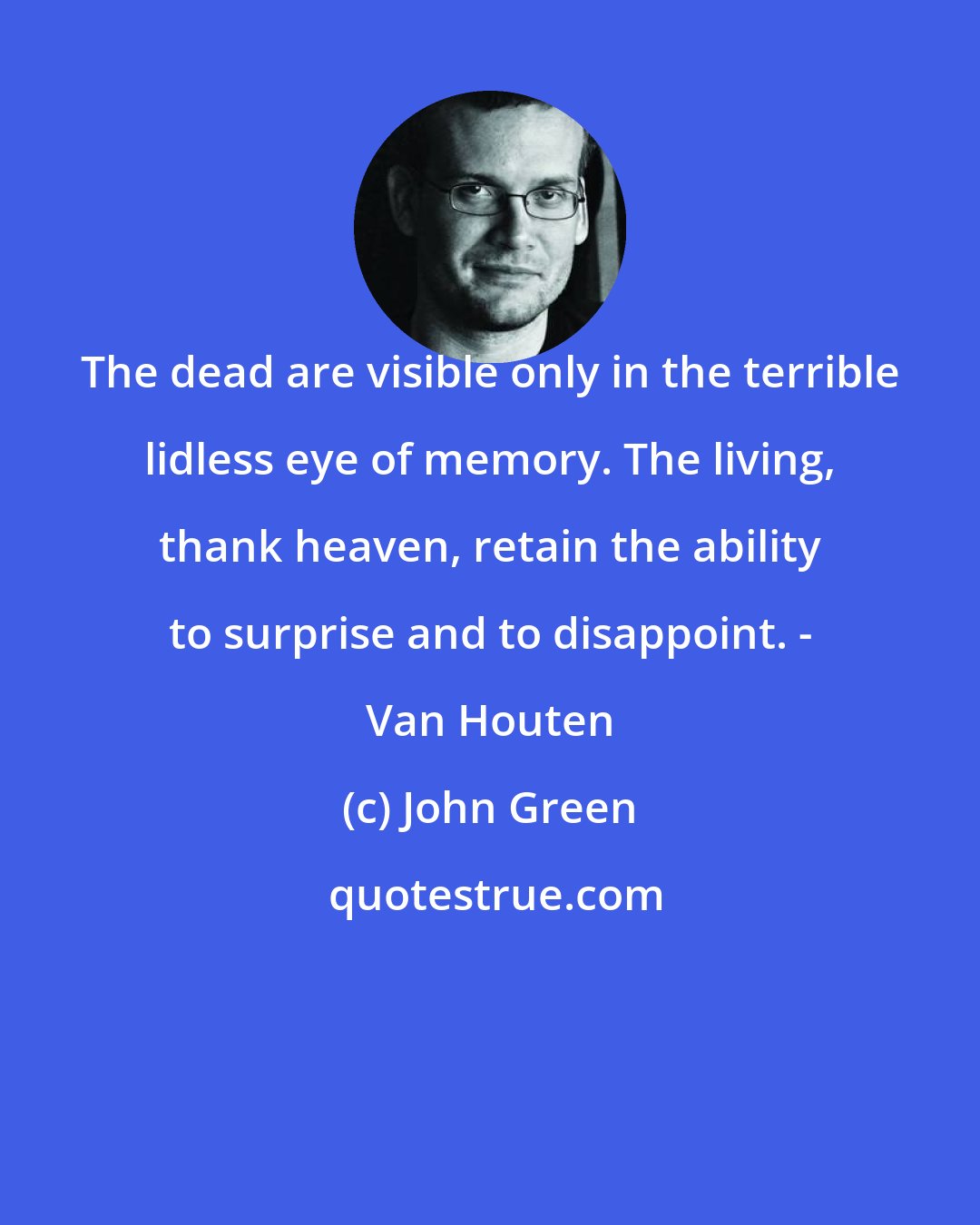 John Green: The dead are visible only in the terrible lidless eye of memory. The living, thank heaven, retain the ability to surprise and to disappoint. - Van Houten