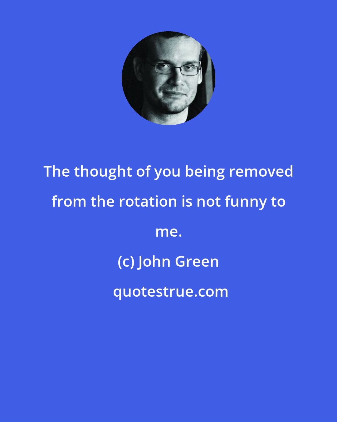 John Green: The thought of you being removed from the rotation is not funny to me.