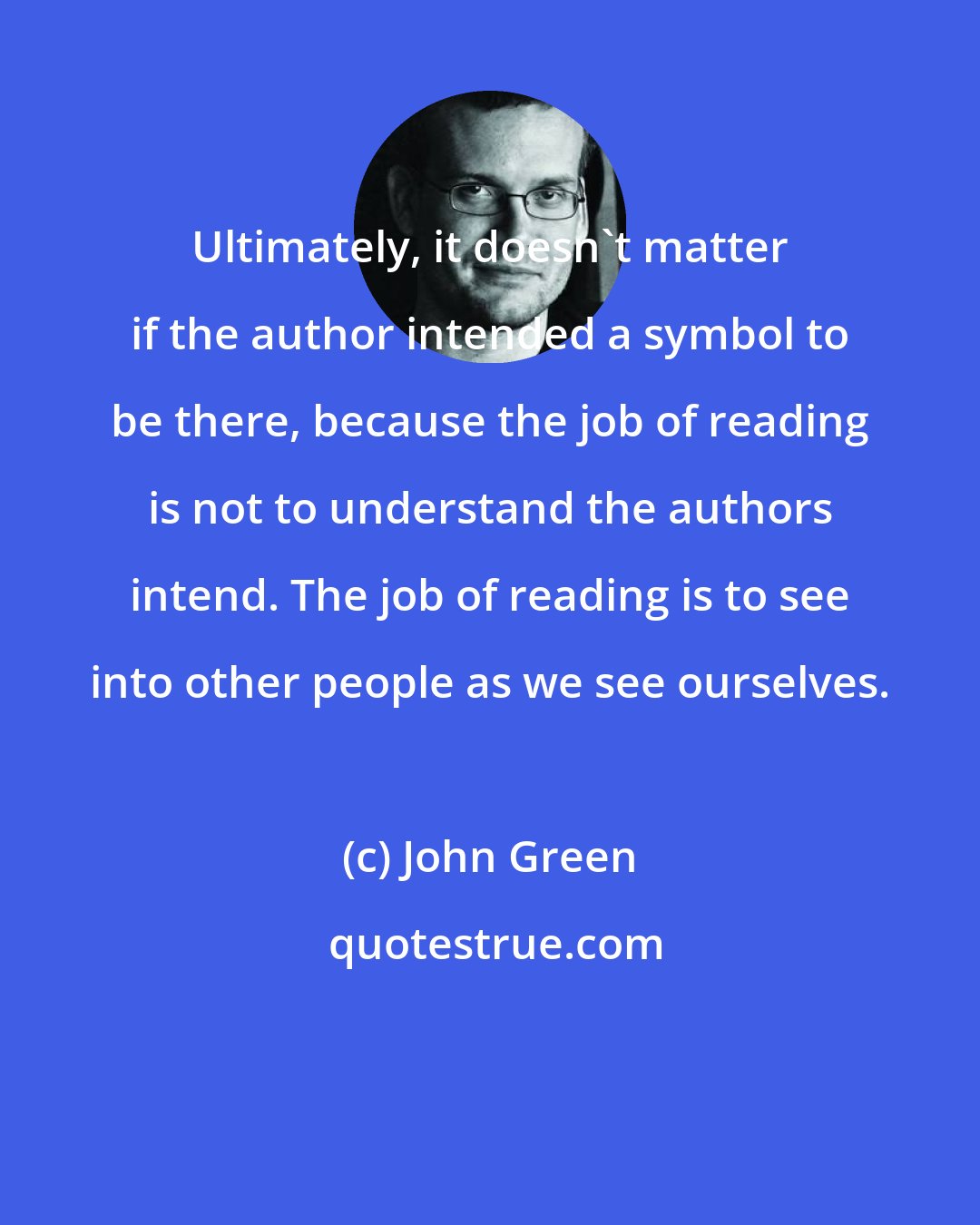 John Green: Ultimately, it doesn't matter if the author intended a symbol to be there, because the job of reading is not to understand the authors intend. The job of reading is to see into other people as we see ourselves.