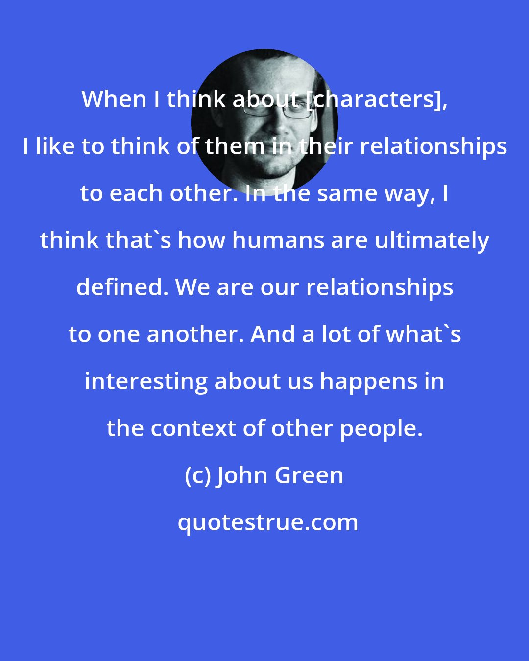 John Green: When I think about [characters], I like to think of them in their relationships to each other. In the same way, I think that's how humans are ultimately defined. We are our relationships to one another. And a lot of what's interesting about us happens in the context of other people.