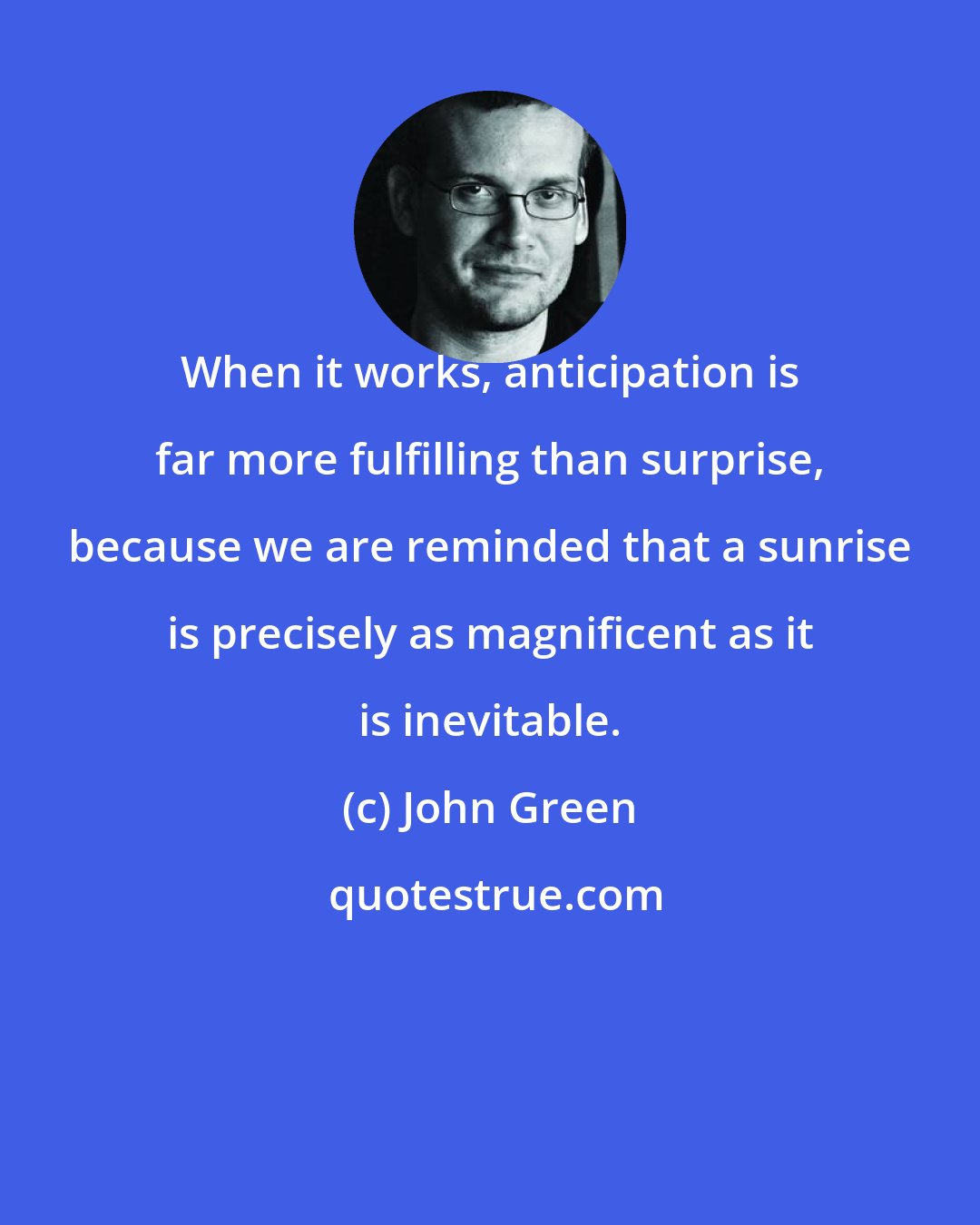 John Green: When it works, anticipation is far more fulfilling than surprise, because we are reminded that a sunrise is precisely as magnificent as it is inevitable.