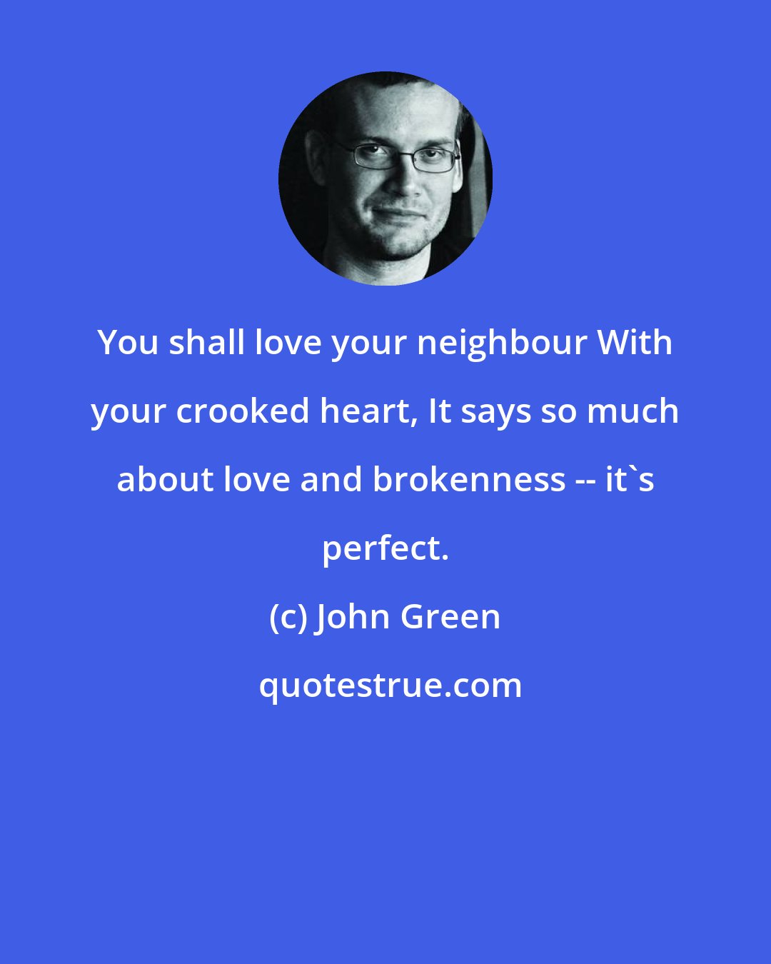 John Green: You shall love your neighbour With your crooked heart, It says so much about love and brokenness -- it's perfect.