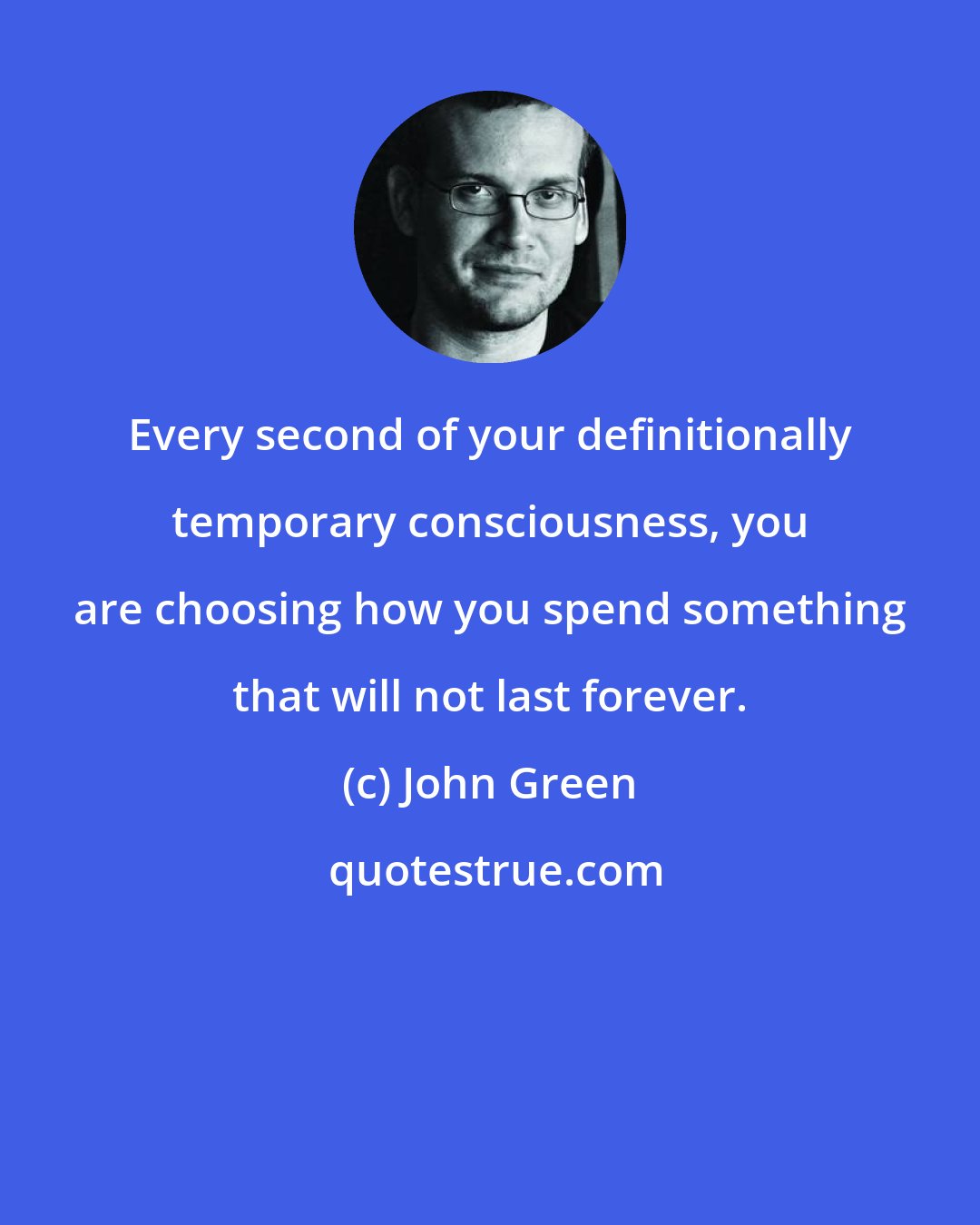 John Green: Every second of your definitionally temporary consciousness, you are choosing how you spend something that will not last forever.