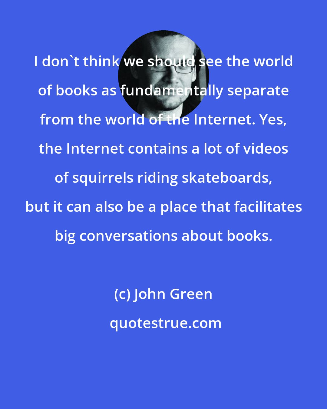 John Green: I don't think we should see the world of books as fundamentally separate from the world of the Internet. Yes, the Internet contains a lot of videos of squirrels riding skateboards, but it can also be a place that facilitates big conversations about books.