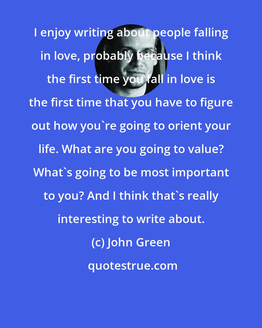 John Green: I enjoy writing about people falling in love, probably because I think the first time you fall in love is the first time that you have to figure out how you're going to orient your life. What are you going to value? What's going to be most important to you? And I think that's really interesting to write about.