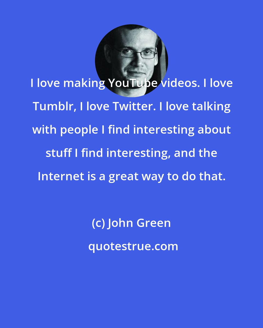 John Green: I love making YouTube videos. I love Tumblr, I love Twitter. I love talking with people I find interesting about stuff I find interesting, and the Internet is a great way to do that.