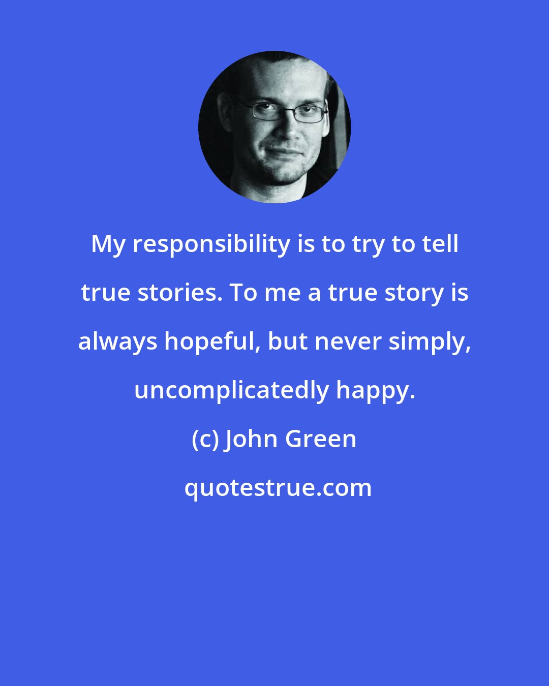 John Green: My responsibility is to try to tell true stories. To me a true story is always hopeful, but never simply, uncomplicatedly happy.