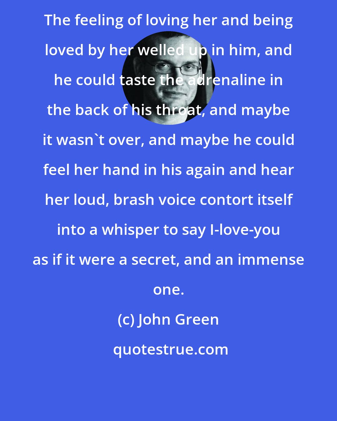 John Green: The feeling of loving her and being loved by her welled up in him, and he could taste the adrenaline in the back of his throat, and maybe it wasn't over, and maybe he could feel her hand in his again and hear her loud, brash voice contort itself into a whisper to say I-love-you as if it were a secret, and an immense one.