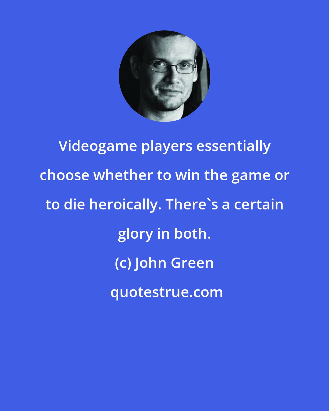 John Green: Videogame players essentially choose whether to win the game or to die heroically. There's a certain glory in both.