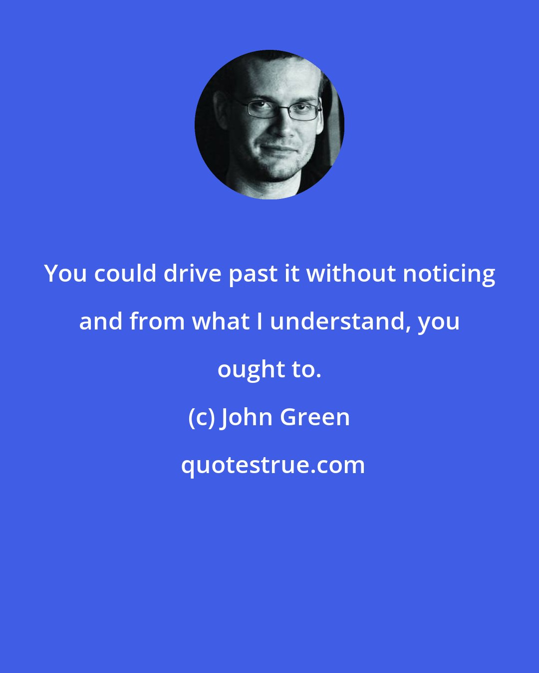 John Green: You could drive past it without noticing and from what I understand, you ought to.