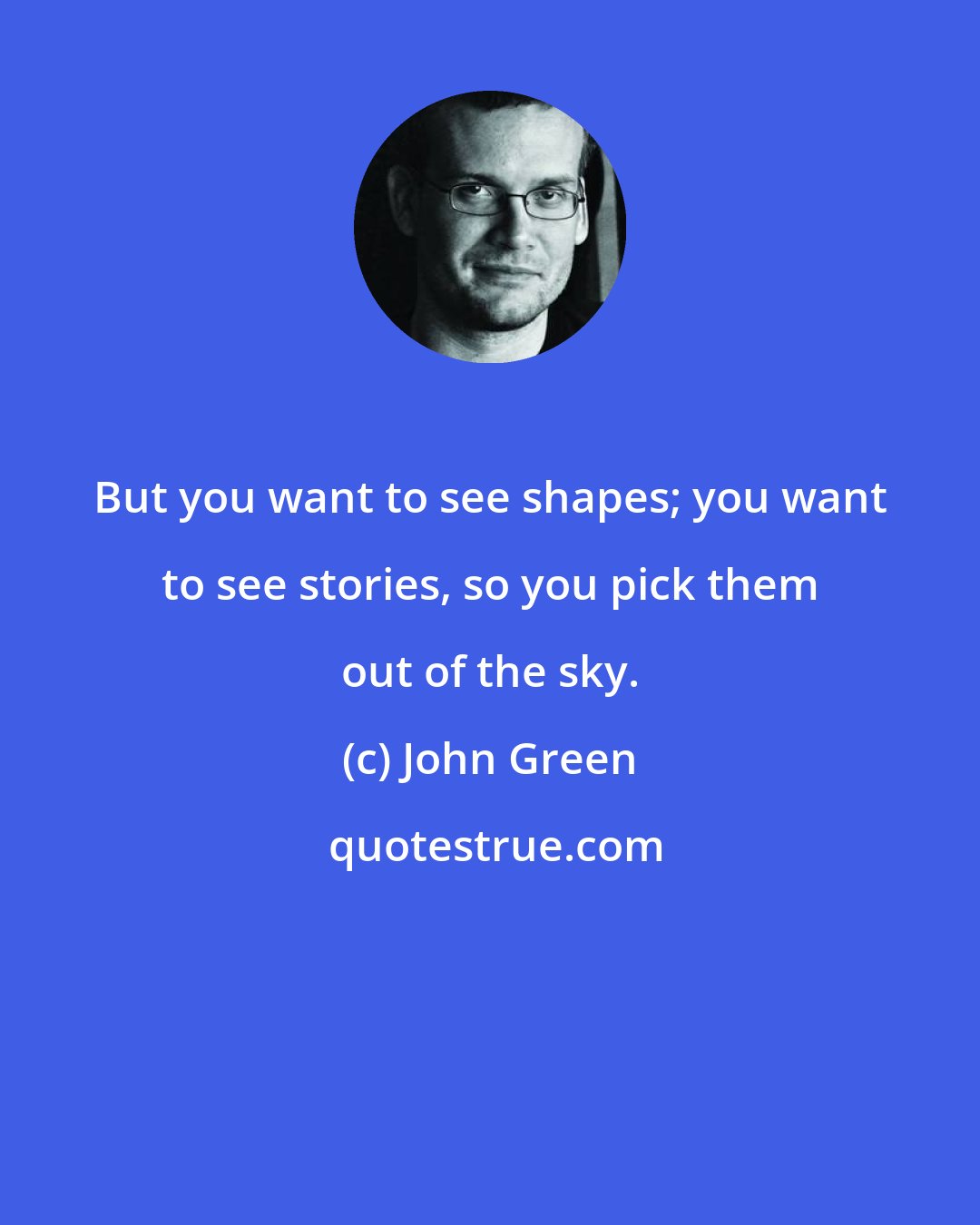 John Green: But you want to see shapes; you want to see stories, so you pick them out of the sky.