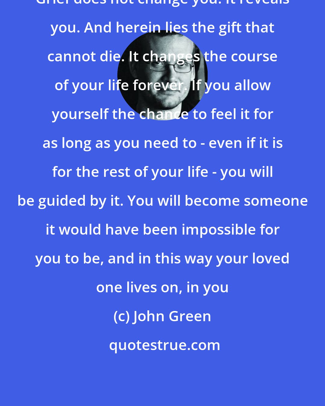 John Green: Grief does not change you. It reveals you. And herein lies the gift that cannot die. It changes the course of your life forever. If you allow yourself the chance to feel it for as long as you need to - even if it is for the rest of your life - you will be guided by it. You will become someone it would have been impossible for you to be, and in this way your loved one lives on, in you