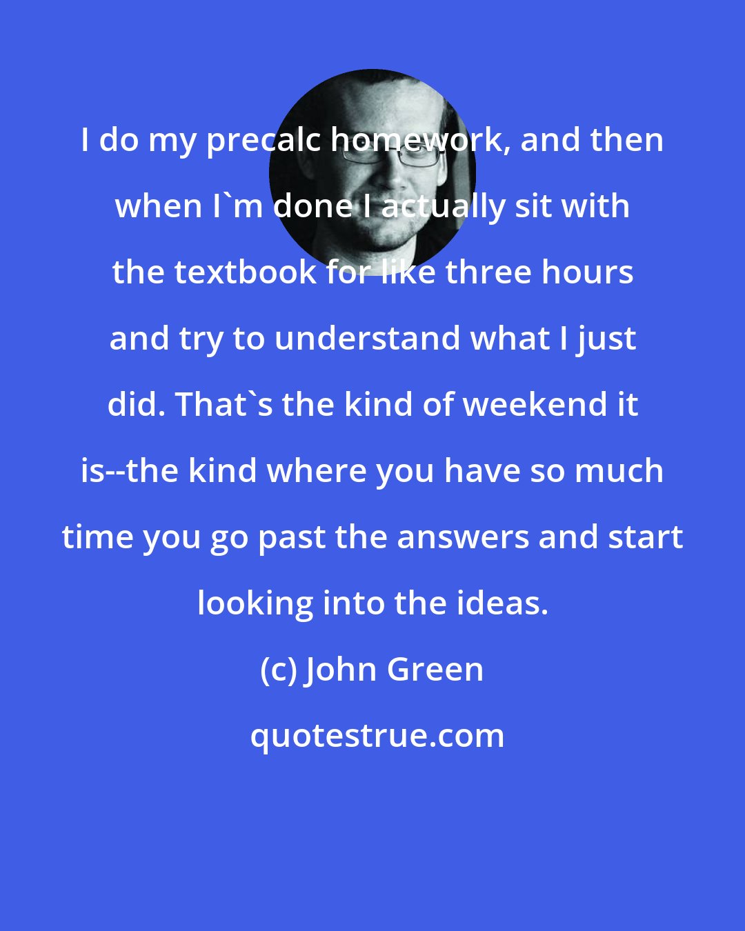 John Green: I do my precalc homework, and then when I'm done I actually sit with the textbook for like three hours and try to understand what I just did. That's the kind of weekend it is--the kind where you have so much time you go past the answers and start looking into the ideas.