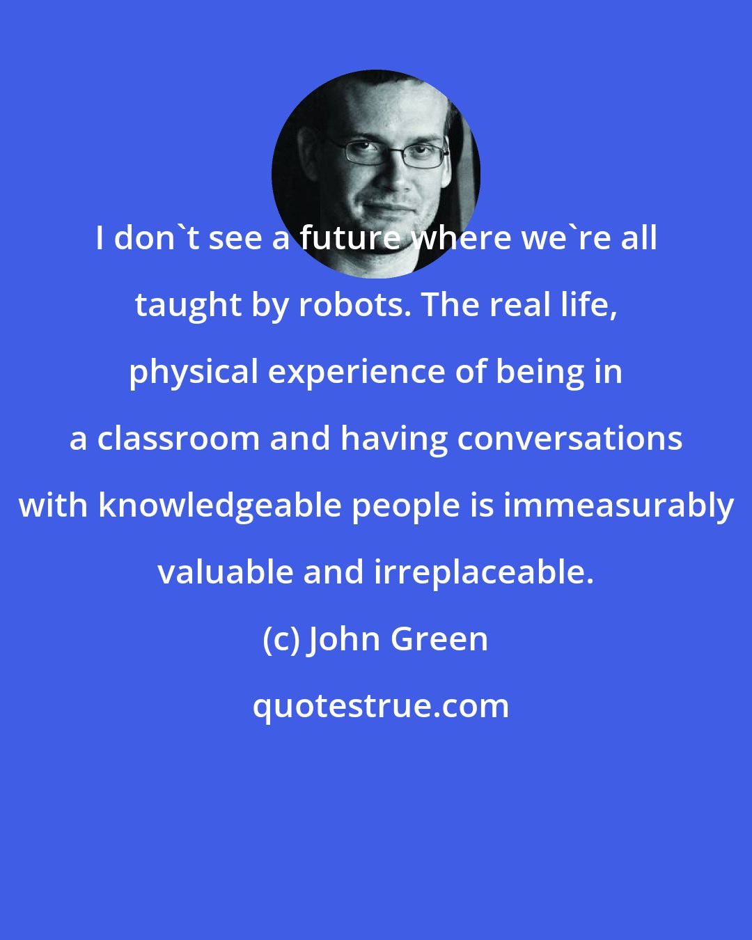 John Green: I don't see a future where we're all taught by robots. The real life, physical experience of being in a classroom and having conversations with knowledgeable people is immeasurably valuable and irreplaceable.