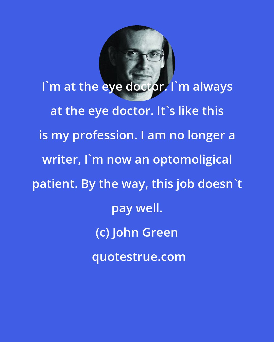 John Green: I'm at the eye doctor. I'm always at the eye doctor. It's like this is my profession. I am no longer a writer, I'm now an optomoligical patient. By the way, this job doesn't pay well.