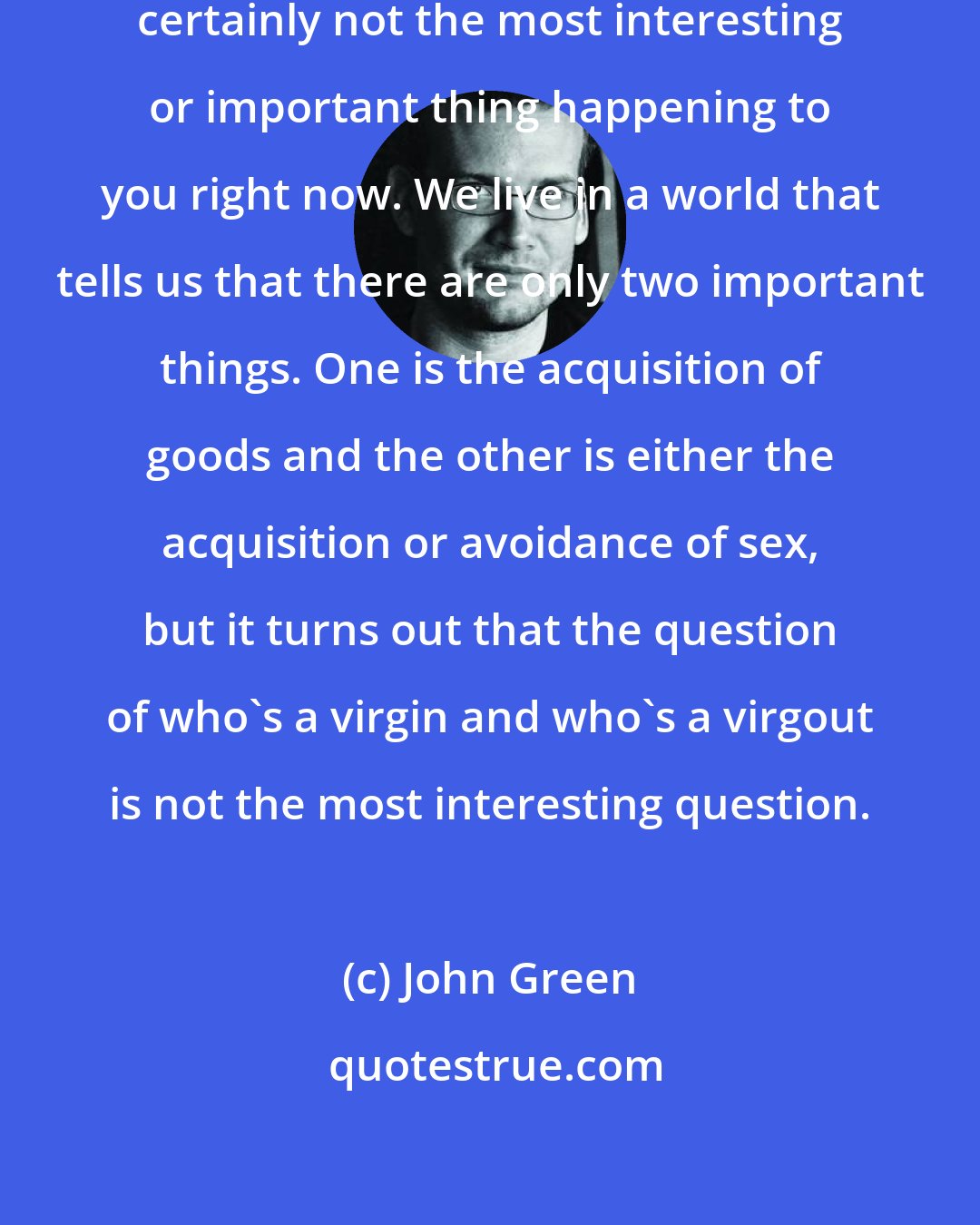 John Green: Sexuality is important, but it's certainly not the most interesting or important thing happening to you right now. We live in a world that tells us that there are only two important things. One is the acquisition of goods and the other is either the acquisition or avoidance of sex, but it turns out that the question of who's a virgin and who's a virgout is not the most interesting question.