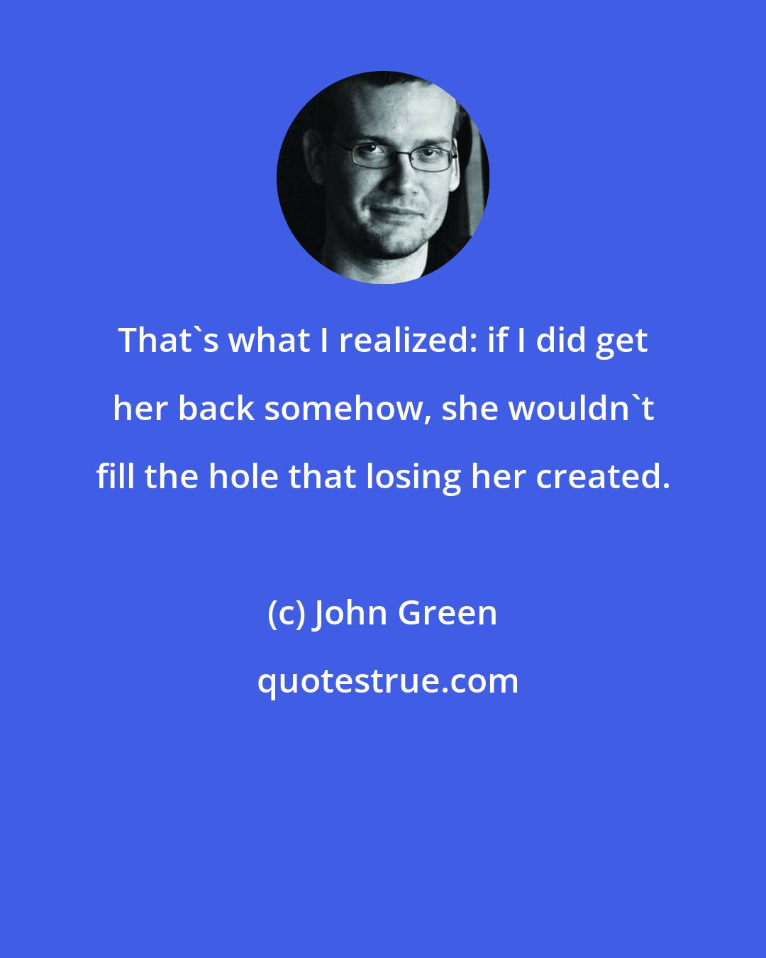 John Green: That's what I realized: if I did get her back somehow, she wouldn't fill the hole that losing her created.