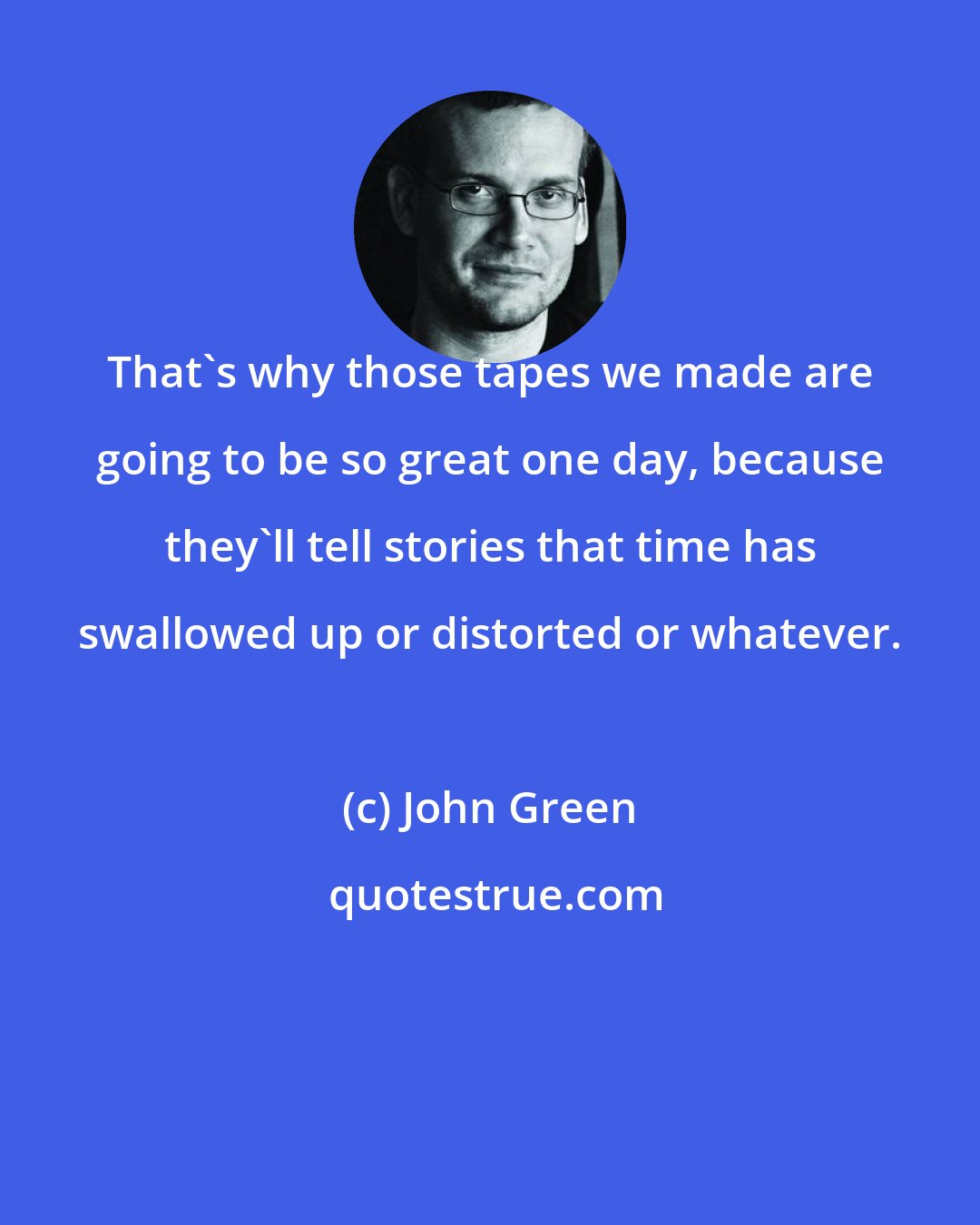 John Green: That's why those tapes we made are going to be so great one day, because they'll tell stories that time has swallowed up or distorted or whatever.