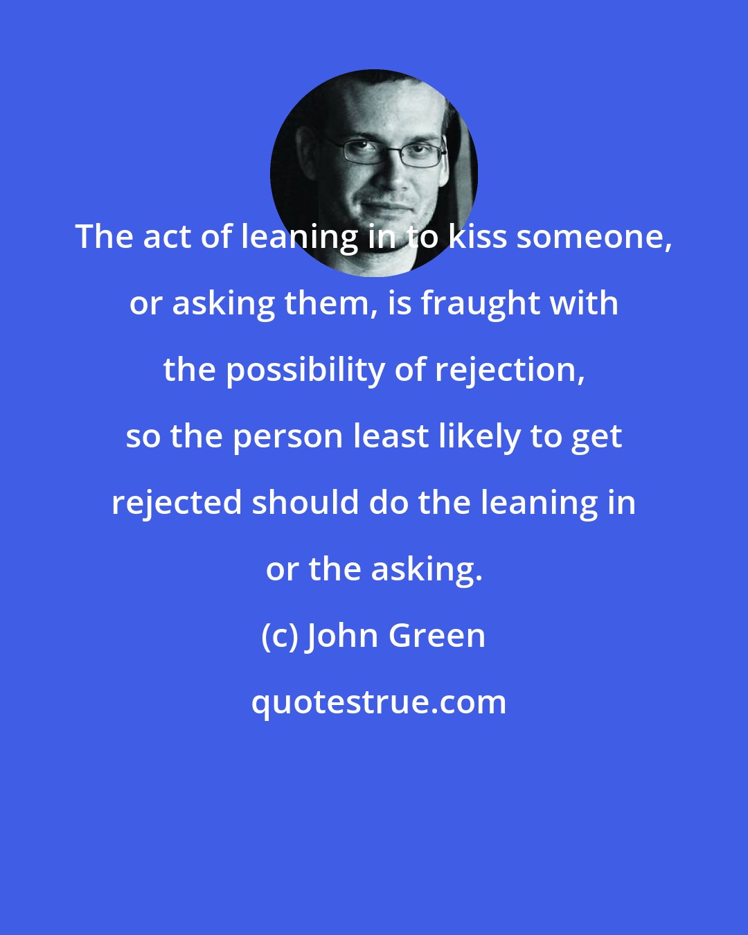 John Green: The act of leaning in to kiss someone, or asking them, is fraught with the possibility of rejection, so the person least likely to get rejected should do the leaning in or the asking.