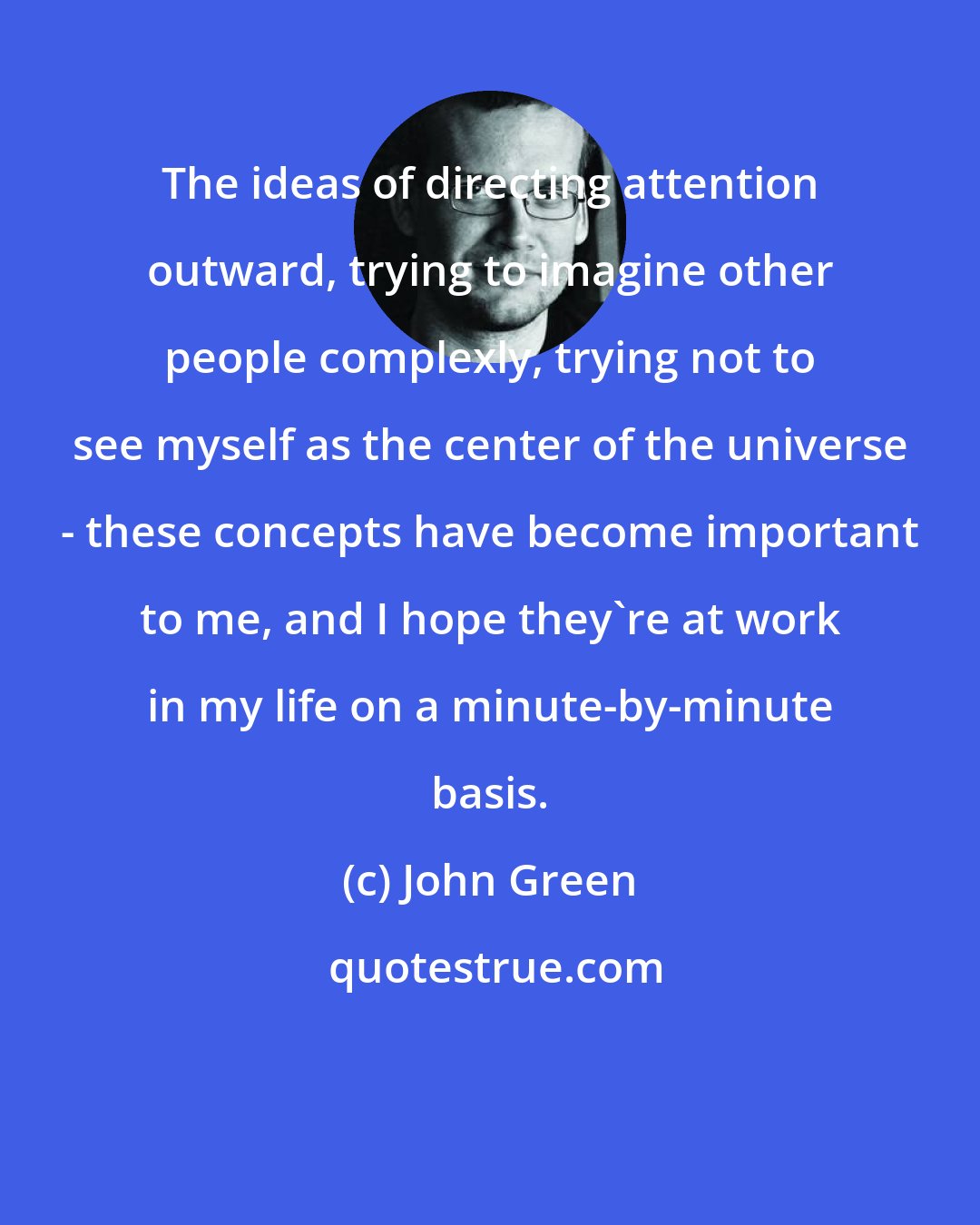 John Green: The ideas of directing attention outward, trying to imagine other people complexly, trying not to see myself as the center of the universe - these concepts have become important to me, and I hope they're at work in my life on a minute-by-minute basis.