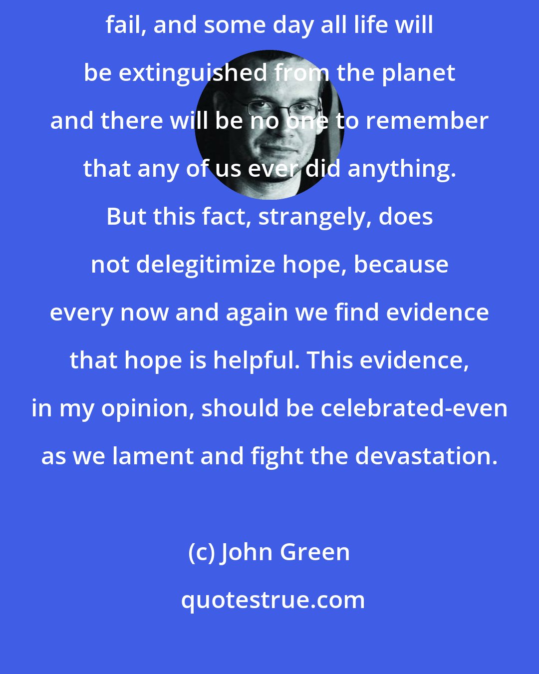 John Green: The world is broken, and all our attempts to fix it will inevitably fail, and some day all life will be extinguished from the planet and there will be no one to remember that any of us ever did anything. But this fact, strangely, does not delegitimize hope, because every now and again we find evidence that hope is helpful. This evidence, in my opinion, should be celebrated-even as we lament﻿ and fight the devastation.