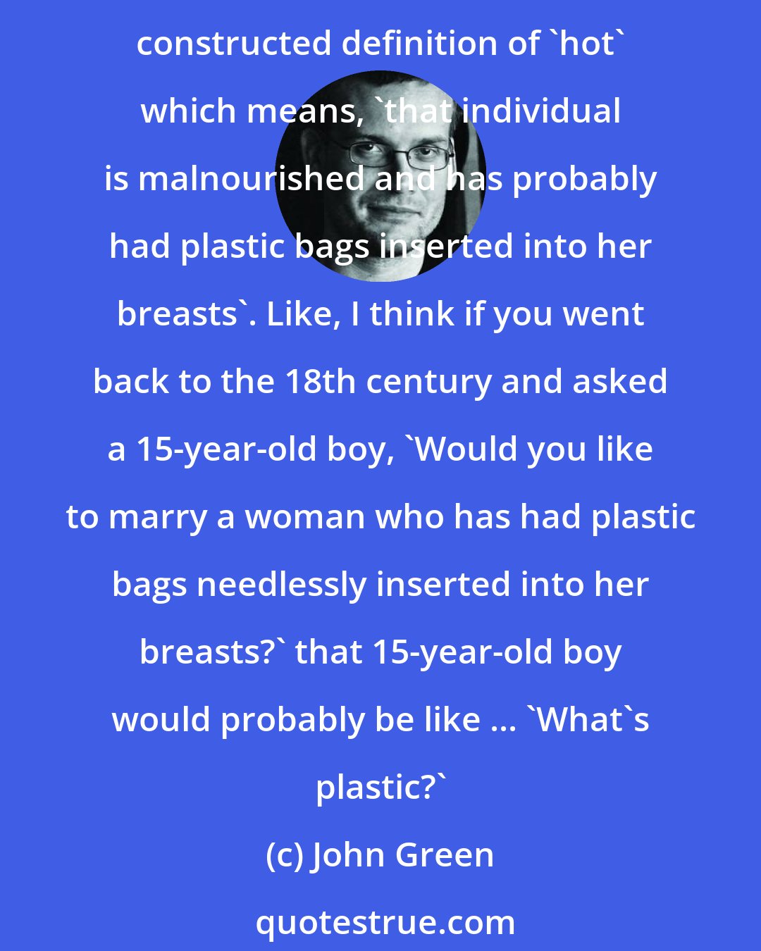 John Green: There are at least two distinct meanings of 'hot': there is the, like, normal human definition which is that 'this individual seems suitable for mating'. And then there's the weird, culturally constructed definition of 'hot' which means, 'that individual is malnourished and has probably had plastic bags inserted into her breasts'. Like, I think if you went back to the 18th century and asked a 15-year-old boy, 'Would you like to marry a woman who has had plastic bags needlessly inserted into her breasts?' that 15-year-old boy would probably be like ... 'What's plastic?'