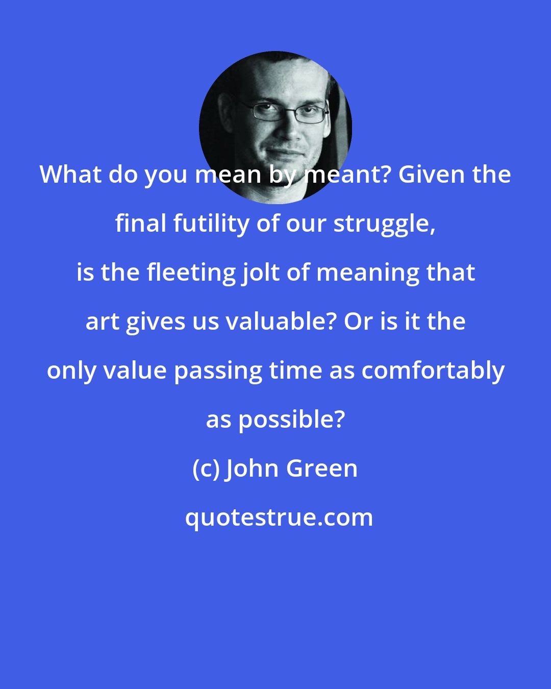 John Green: What do you mean by meant? Given the final futility of our struggle, is the fleeting jolt of meaning that art gives us valuable? Or is it the only value passing time as comfortably as possible?