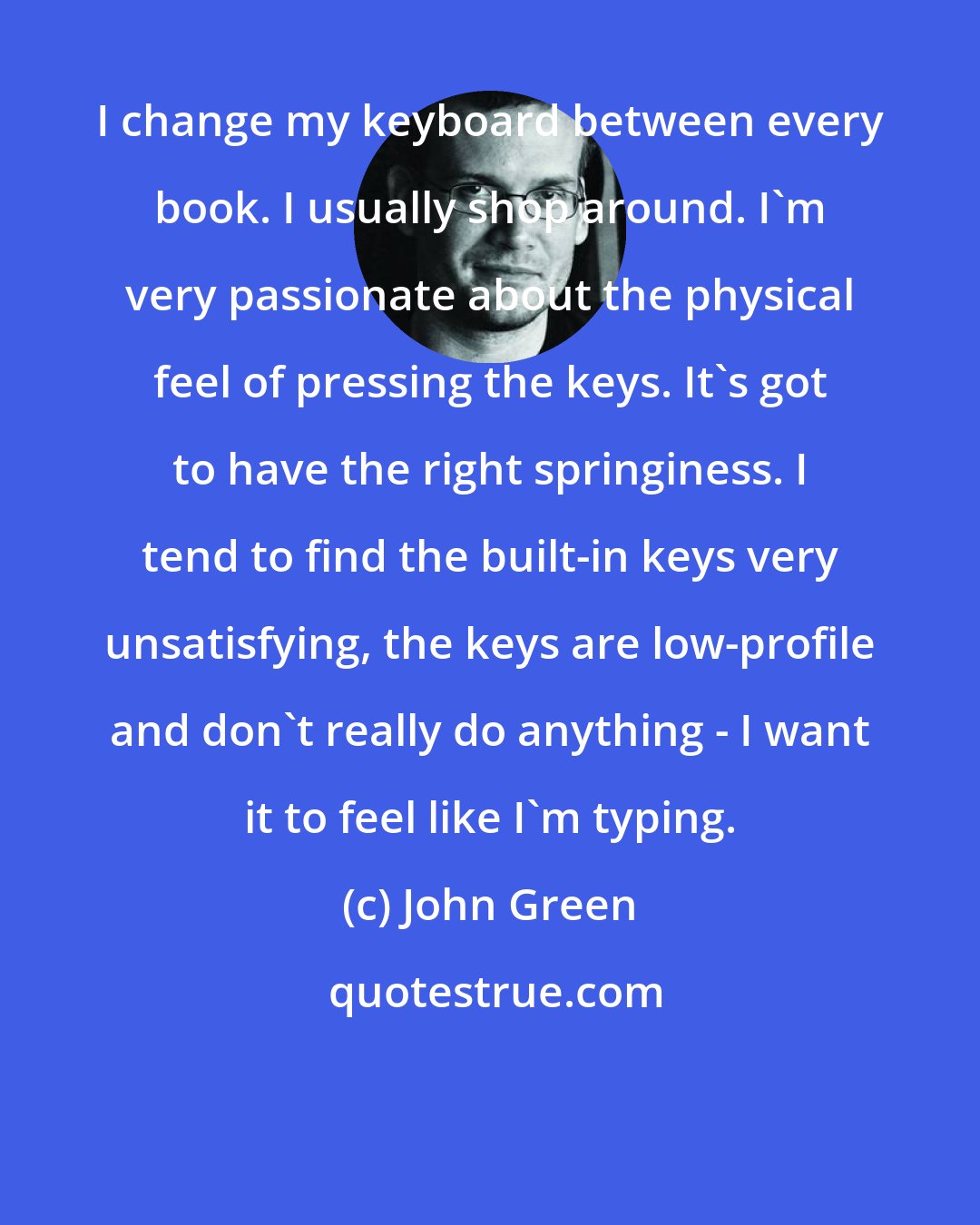 John Green: I change my keyboard between every book. I usually shop around. I'm very passionate about the physical feel of pressing the keys. It's got to have the right springiness. I tend to find the built-in keys very unsatisfying, the keys are low-profile and don't really do anything - I want it to feel like I'm typing.