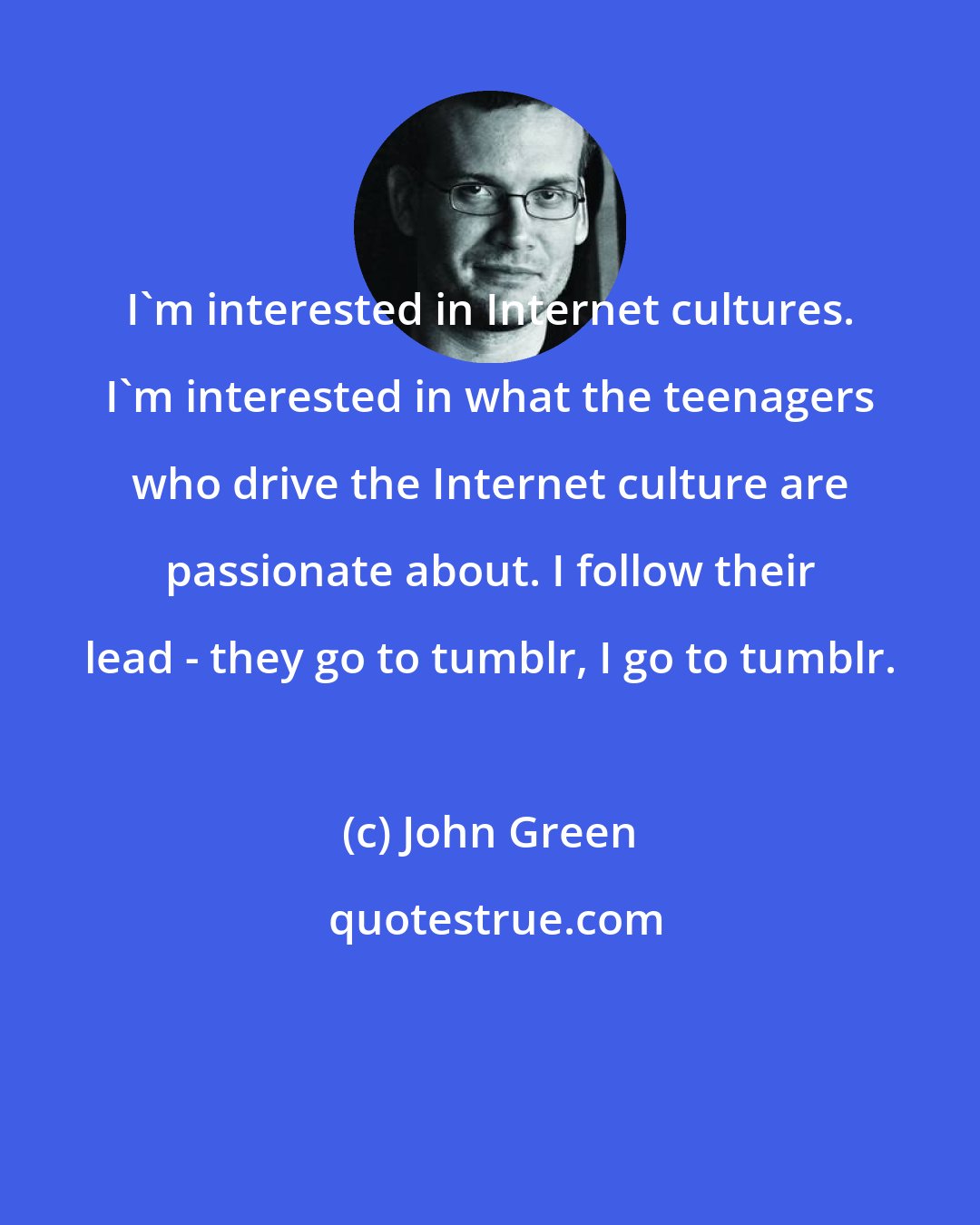 John Green: I'm interested in Internet cultures. I'm interested in what the teenagers who drive the Internet culture are passionate about. I follow their lead - they go to tumblr, I go to tumblr.