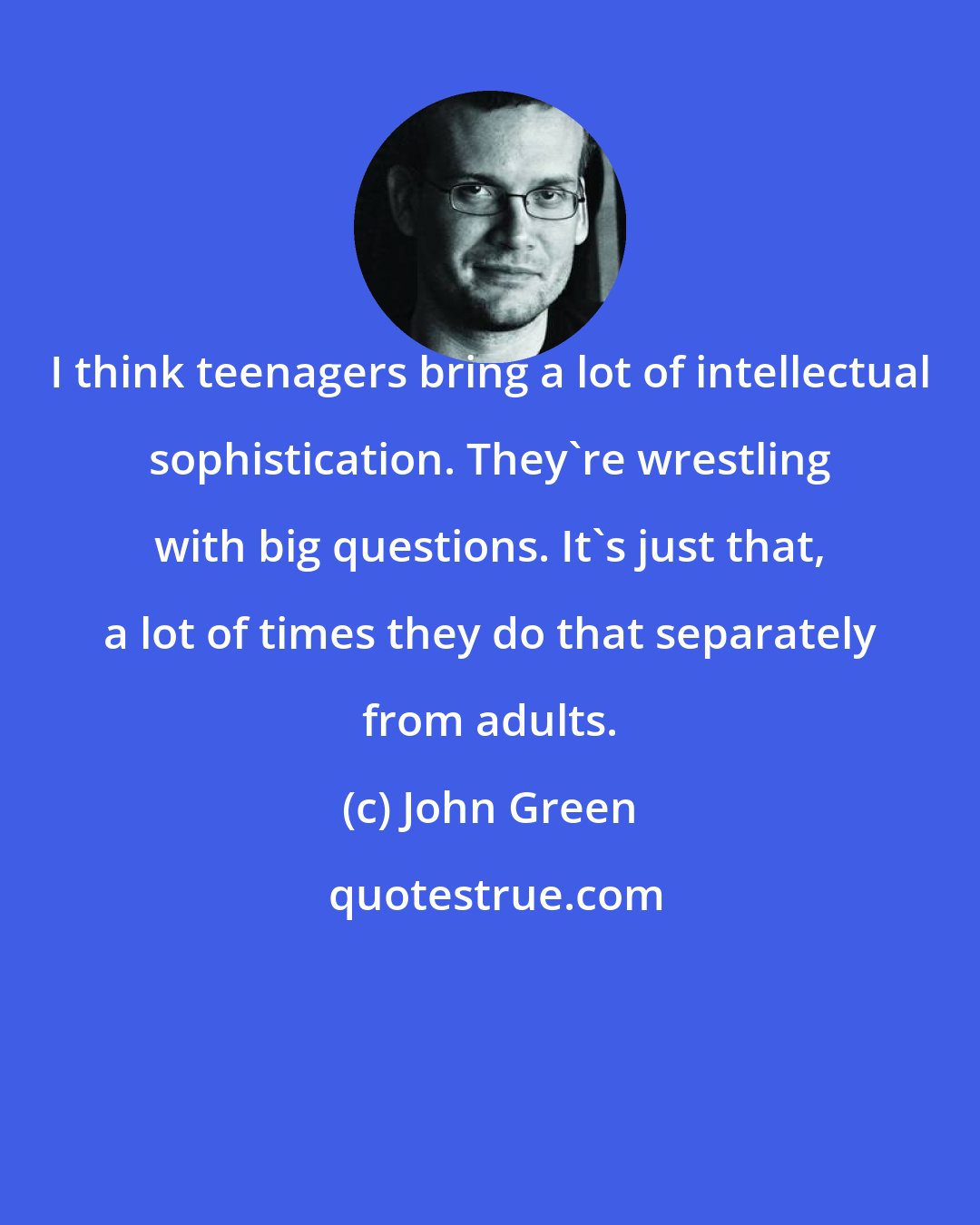 John Green: I think teenagers bring a lot of intellectual sophistication. They're wrestling with big questions. It's just that, a lot of times they do that separately from adults.