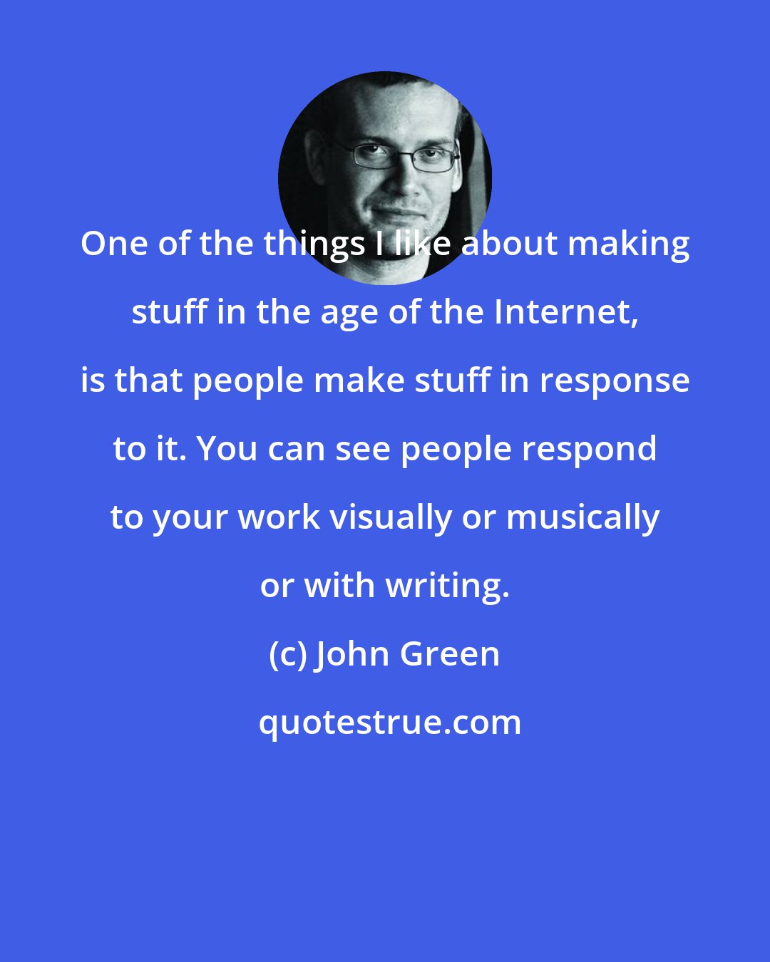 John Green: One of the things I like about making stuff in the age of the Internet, is that people make stuff in response to it. You can see people respond to your work visually or musically or with writing.