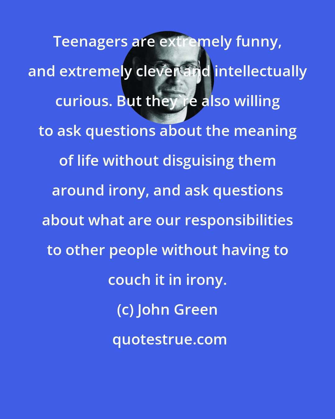 John Green: Teenagers are extremely funny, and extremely clever and intellectually curious. But they're also willing to ask questions about the meaning of life without disguising them around irony, and ask questions about what are our responsibilities to other people without having to couch it in irony.