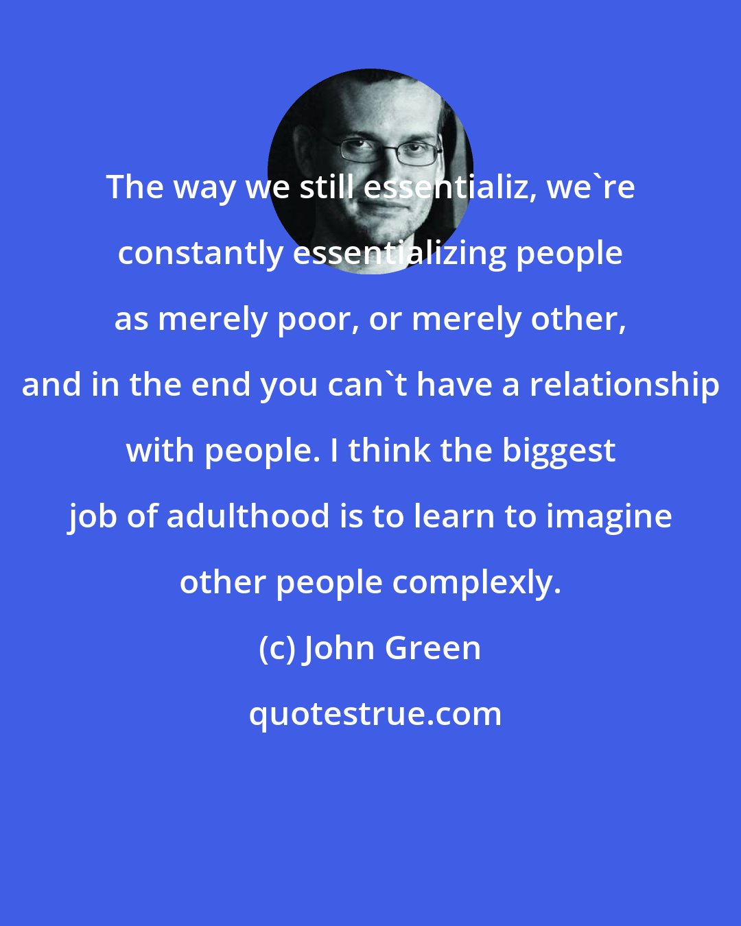 John Green: The way we still essentializ, we're constantly essentializing people as merely poor, or merely other, and in the end you can't have a relationship with people. I think the biggest job of adulthood is to learn to imagine other people complexly.