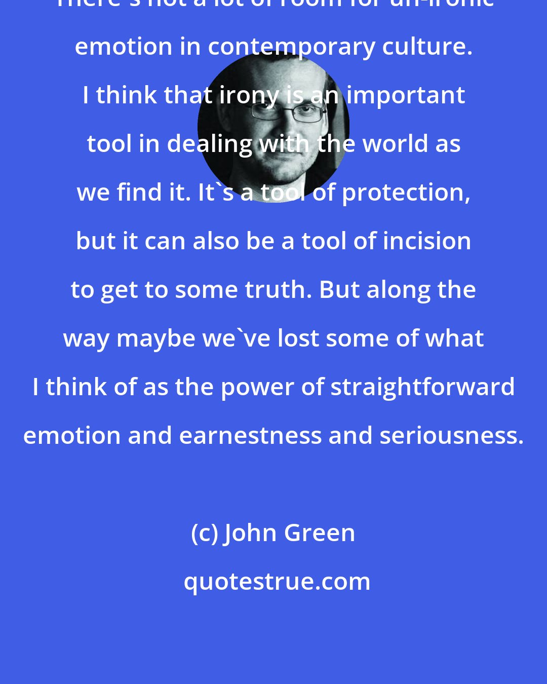 John Green: There's not a lot of room for un-ironic emotion in contemporary culture. I think that irony is an important tool in dealing with the world as we find it. It's a tool of protection, but it can also be a tool of incision to get to some truth. But along the way maybe we've lost some of what I think of as the power of straightforward emotion and earnestness and seriousness.