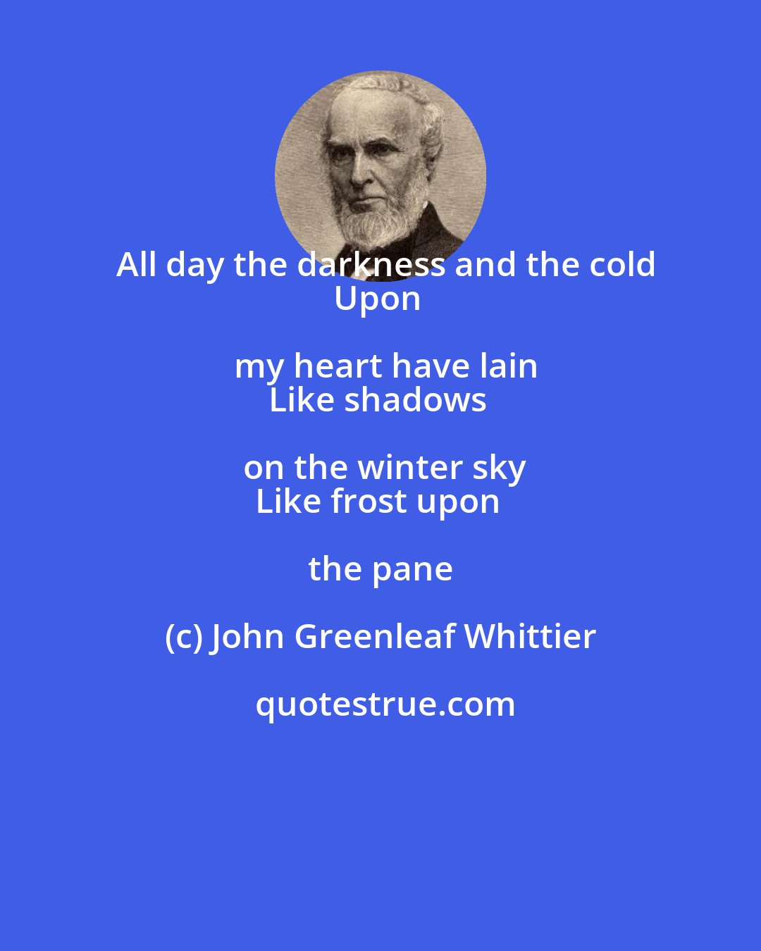 John Greenleaf Whittier: All day the darkness and the cold
Upon my heart have lain
Like shadows on the winter sky
Like frost upon the pane