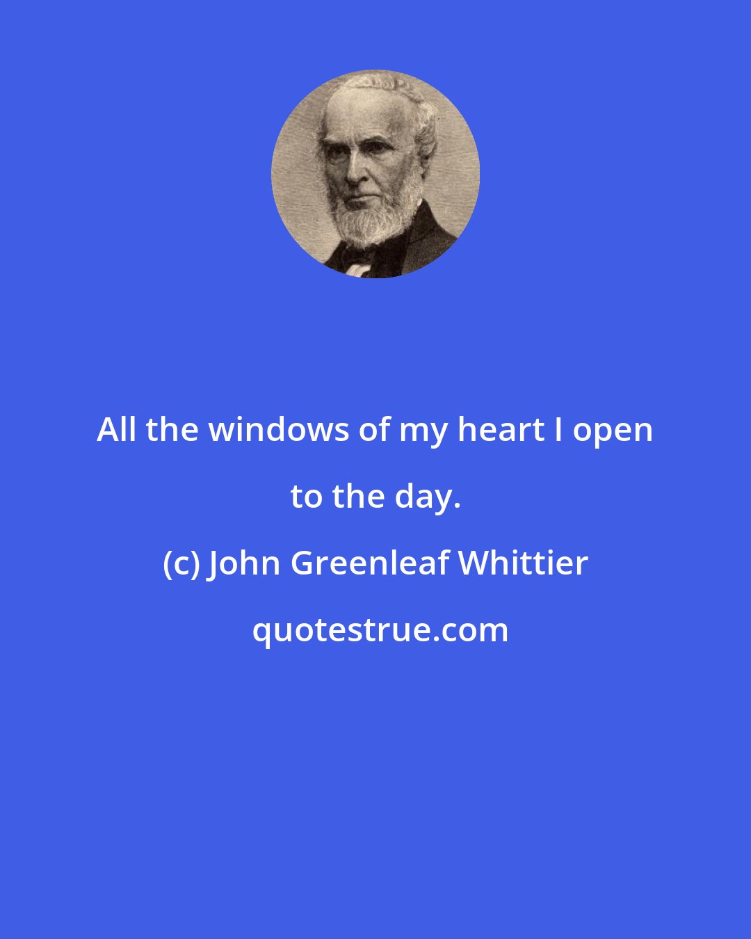 John Greenleaf Whittier: All the windows of my heart I open to the day.