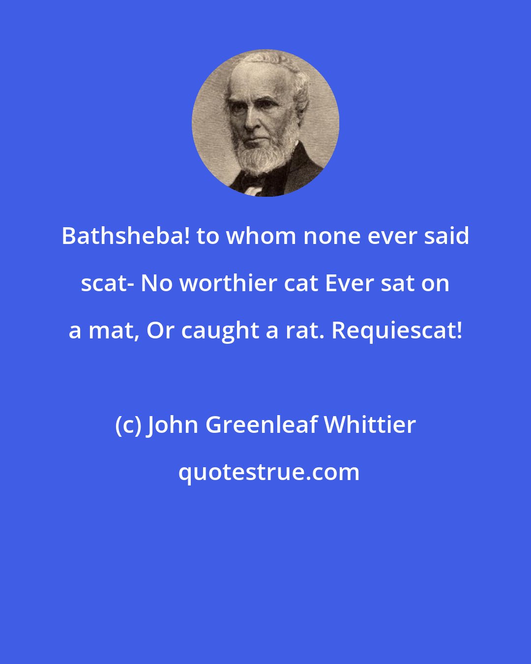 John Greenleaf Whittier: Bathsheba! to whom none ever said scat- No worthier cat Ever sat on a mat, Or caught a rat. Requiescat!