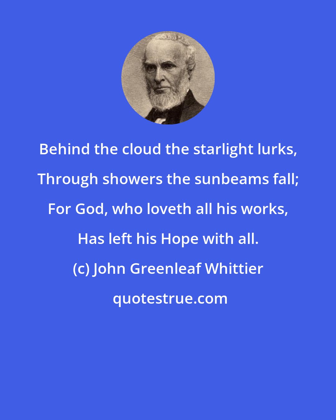 John Greenleaf Whittier: Behind the cloud the starlight lurks, Through showers the sunbeams fall; For God, who loveth all his works, Has left his Hope with all.