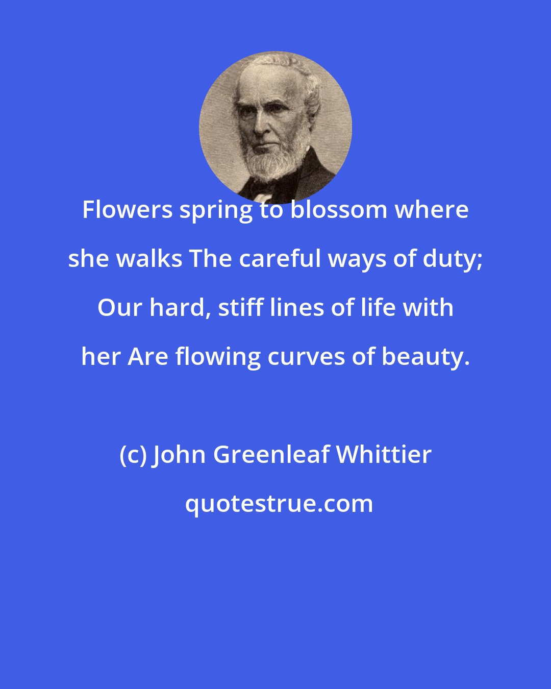 John Greenleaf Whittier: Flowers spring to blossom where she walks The careful ways of duty; Our hard, stiff lines of life with her Are flowing curves of beauty.