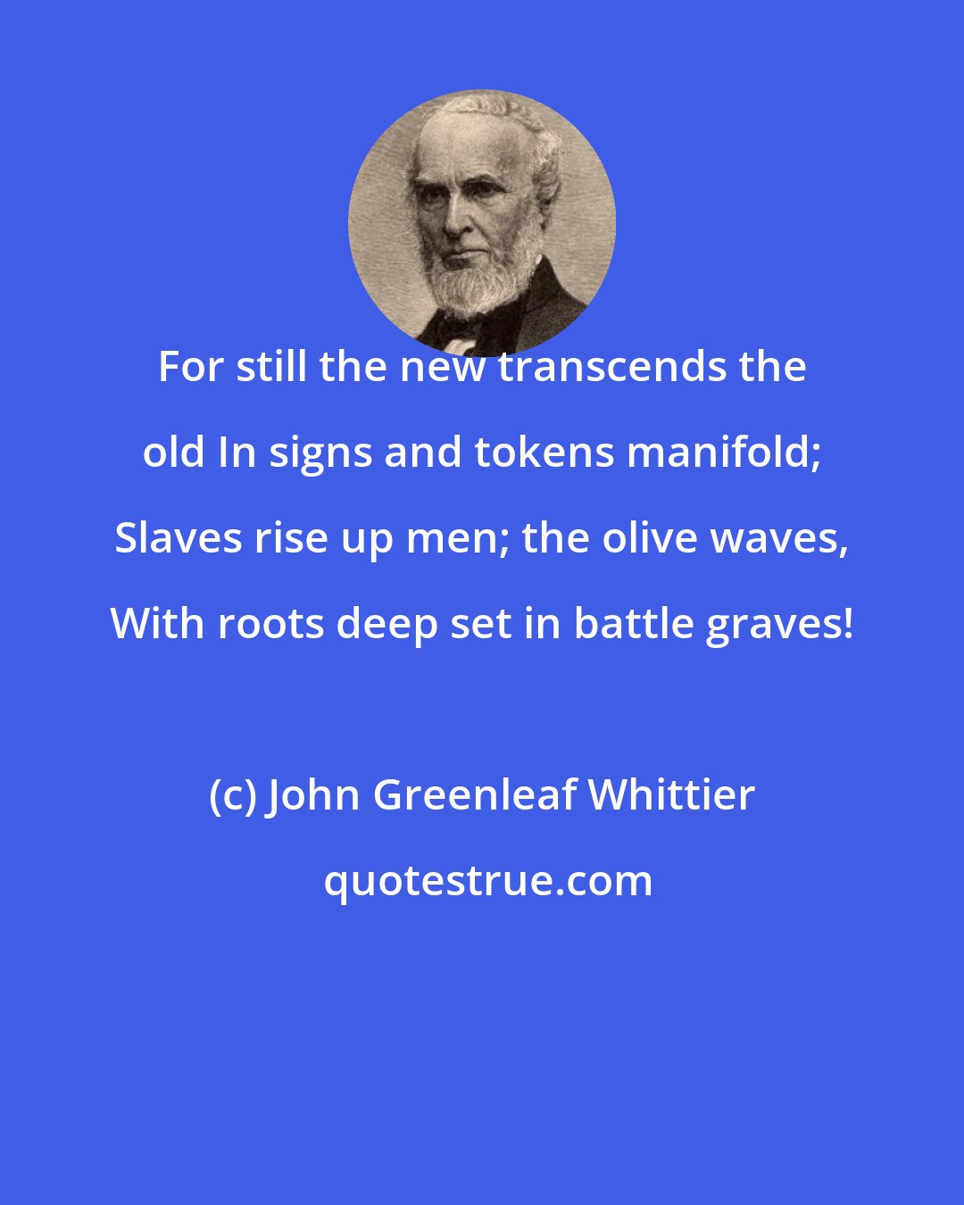 John Greenleaf Whittier: For still the new transcends the old In signs and tokens manifold; Slaves rise up men; the olive waves, With roots deep set in battle graves!