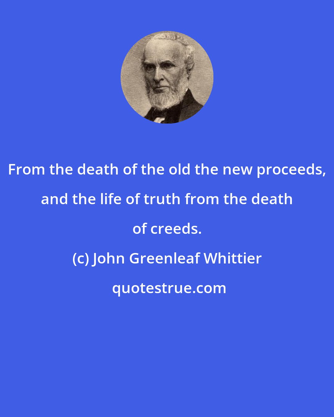 John Greenleaf Whittier: From the death of the old the new proceeds, and the life of truth from the death of creeds.