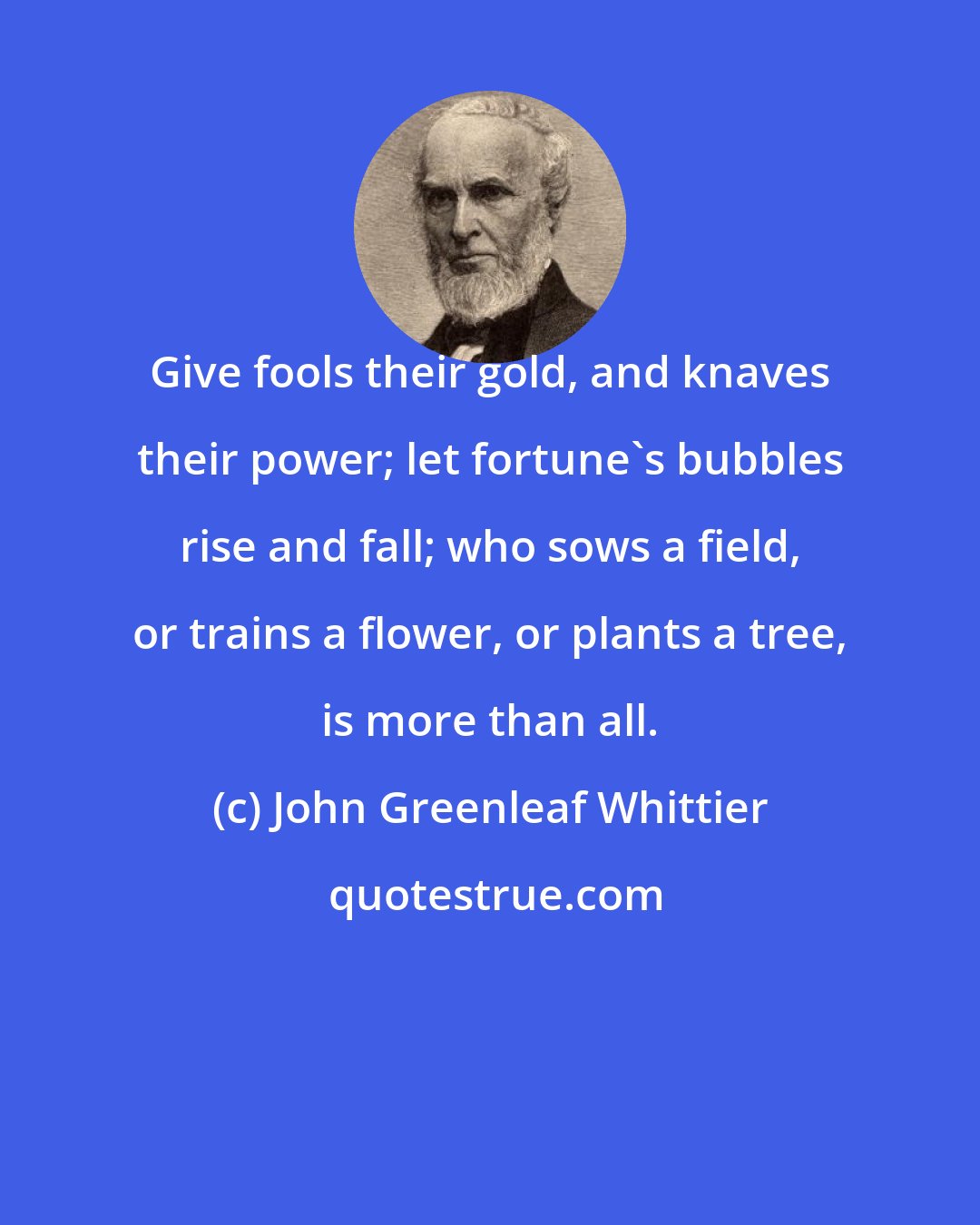 John Greenleaf Whittier: Give fools their gold, and knaves their power; let fortune's bubbles rise and fall; who sows a field, or trains a flower, or plants a tree, is more than all.