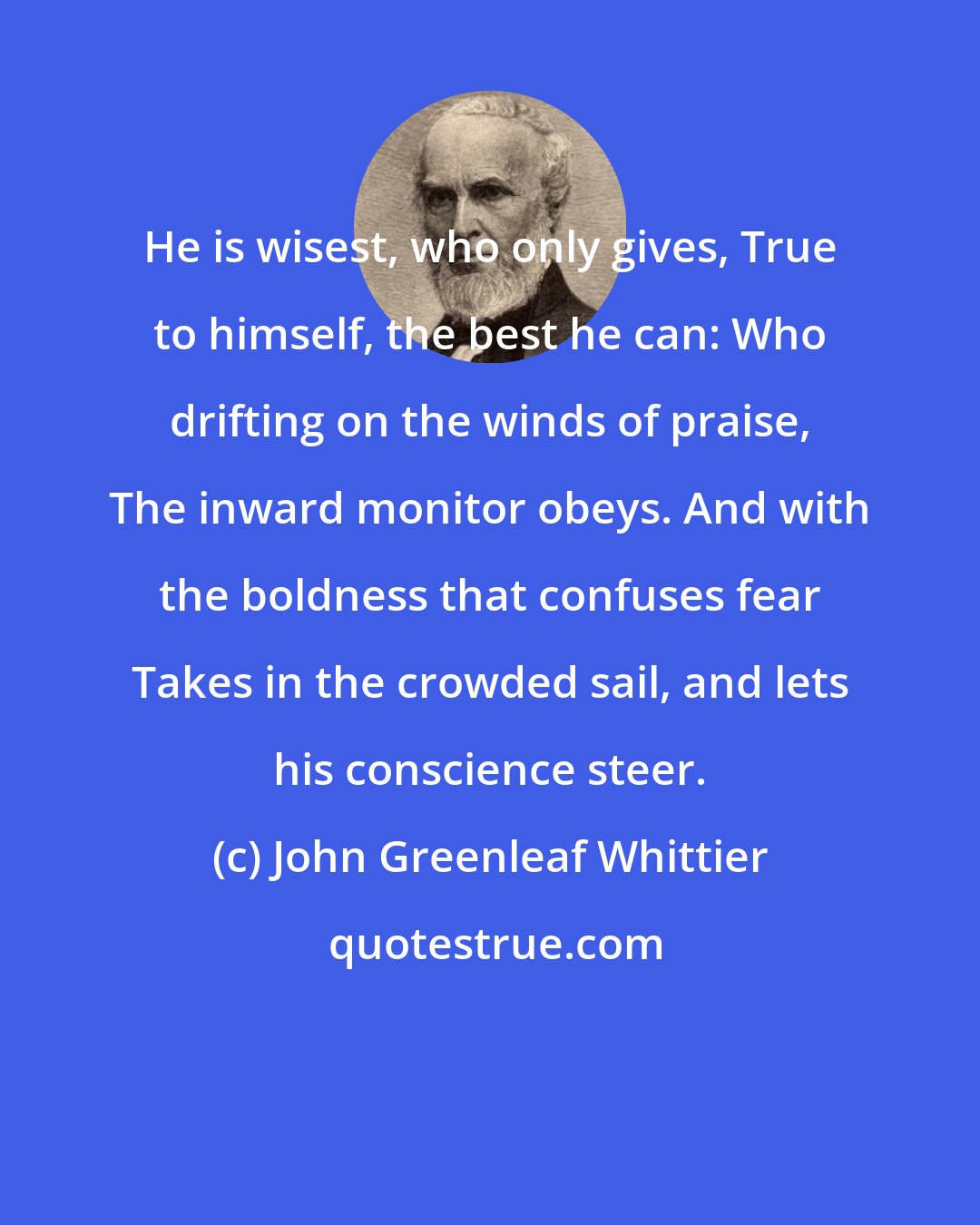 John Greenleaf Whittier: He is wisest, who only gives, True to himself, the best he can: Who drifting on the winds of praise, The inward monitor obeys. And with the boldness that confuses fear Takes in the crowded sail, and lets his conscience steer.