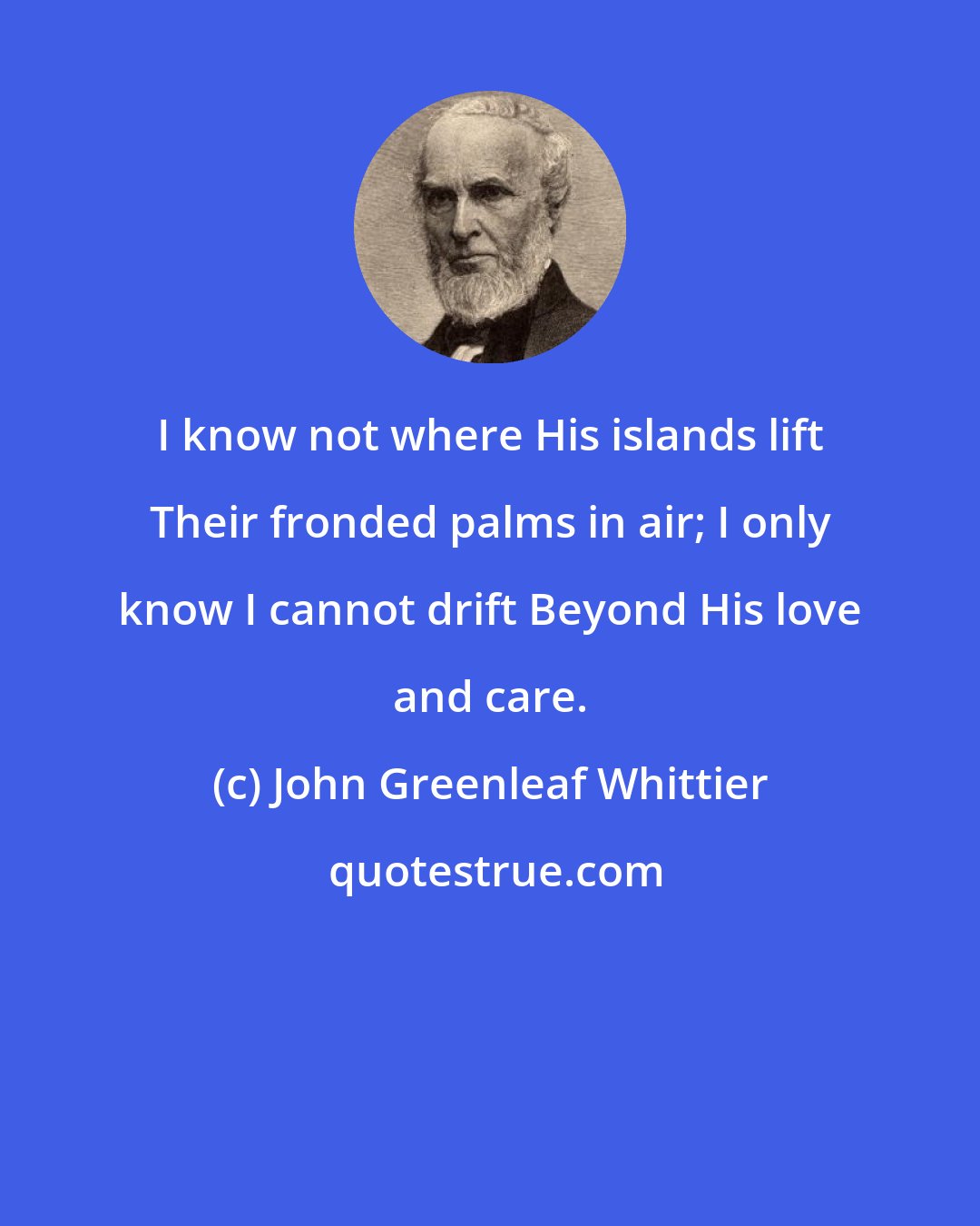 John Greenleaf Whittier: I know not where His islands lift Their fronded palms in air; I only know I cannot drift Beyond His love and care.