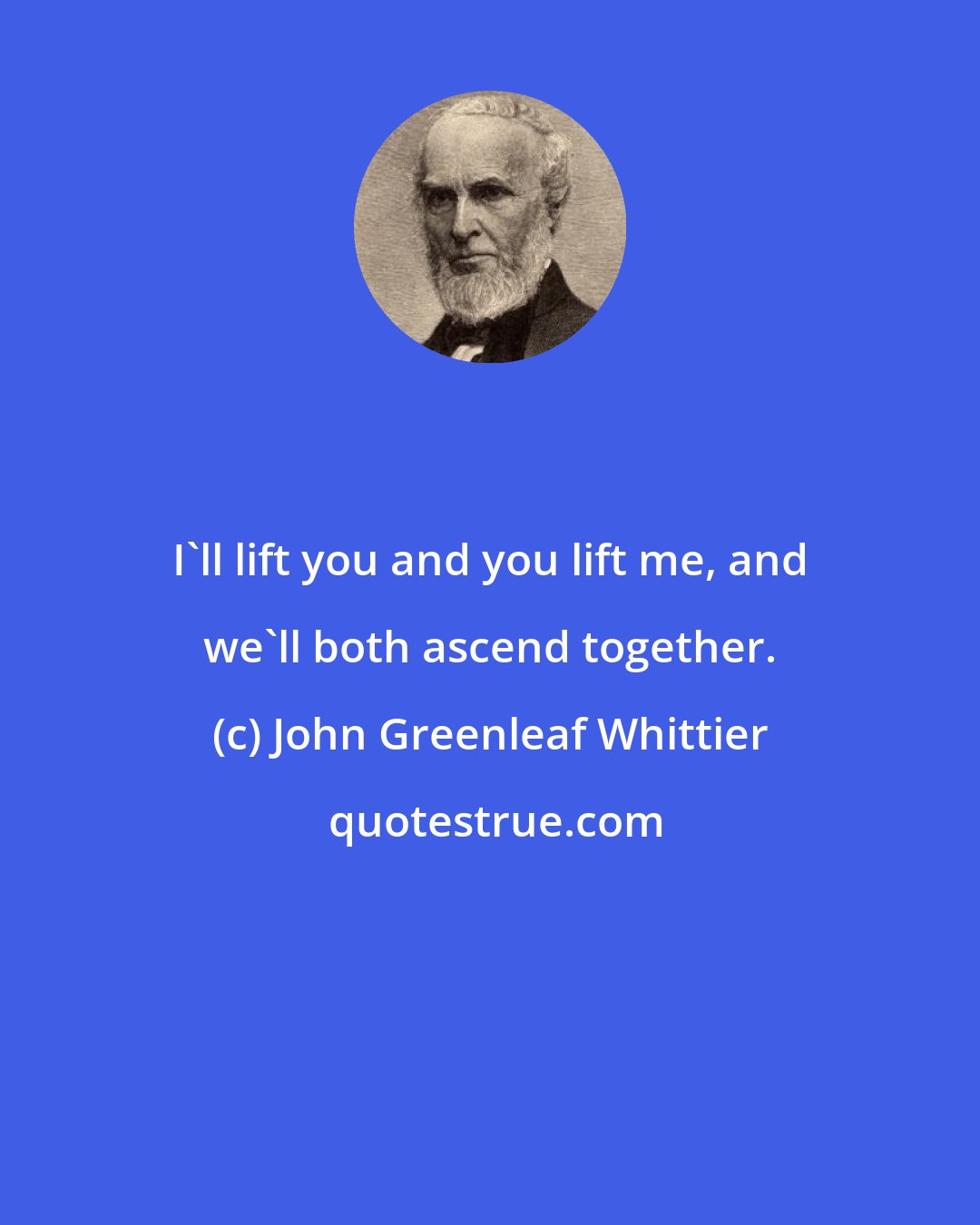 John Greenleaf Whittier: I'll lift you and you lift me, and we'll both ascend together.