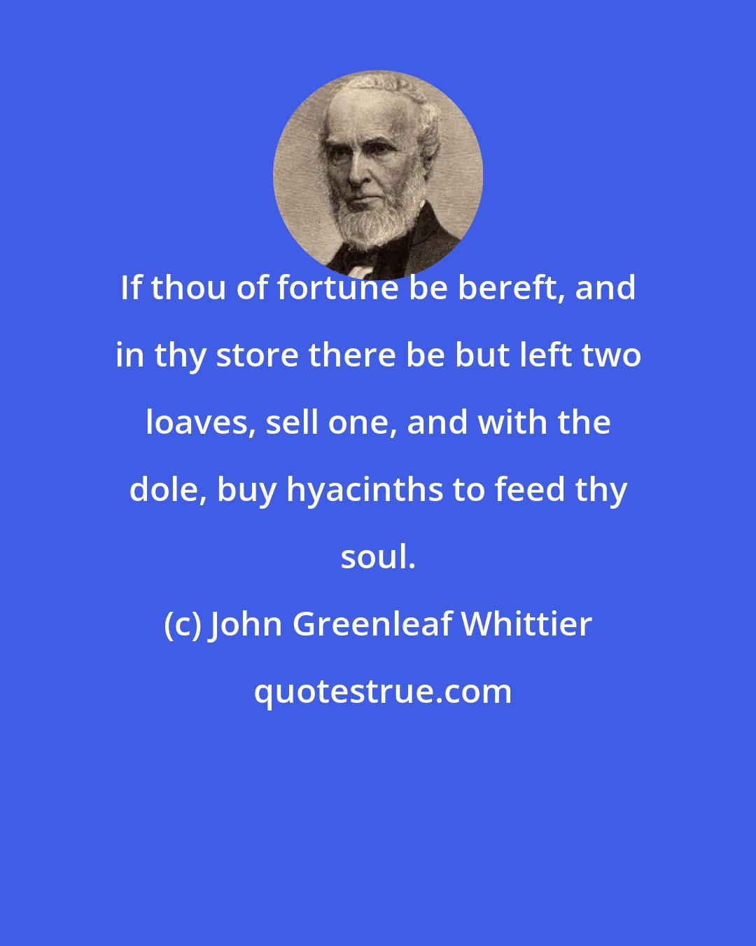 John Greenleaf Whittier: If thou of fortune be bereft, and in thy store there be but left two loaves, sell one, and with the dole, buy hyacinths to feed thy soul.