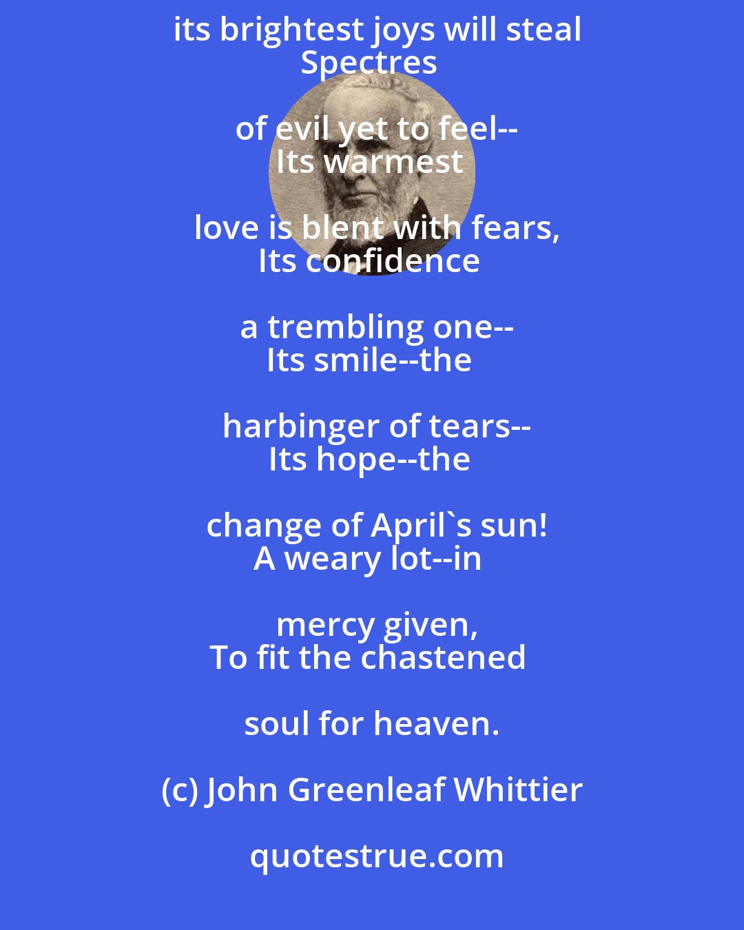 John Greenleaf Whittier: Life's sunniest hours are not without
The shadow of some lingering doubt--
Amid its brightest joys will steal
Spectres of evil yet to feel--
Its warmest love is blent with fears,
Its confidence a trembling one--
Its smile--the harbinger of tears--
Its hope--the change of April's sun!
A weary lot--in mercy given,
To fit the chastened soul for heaven.