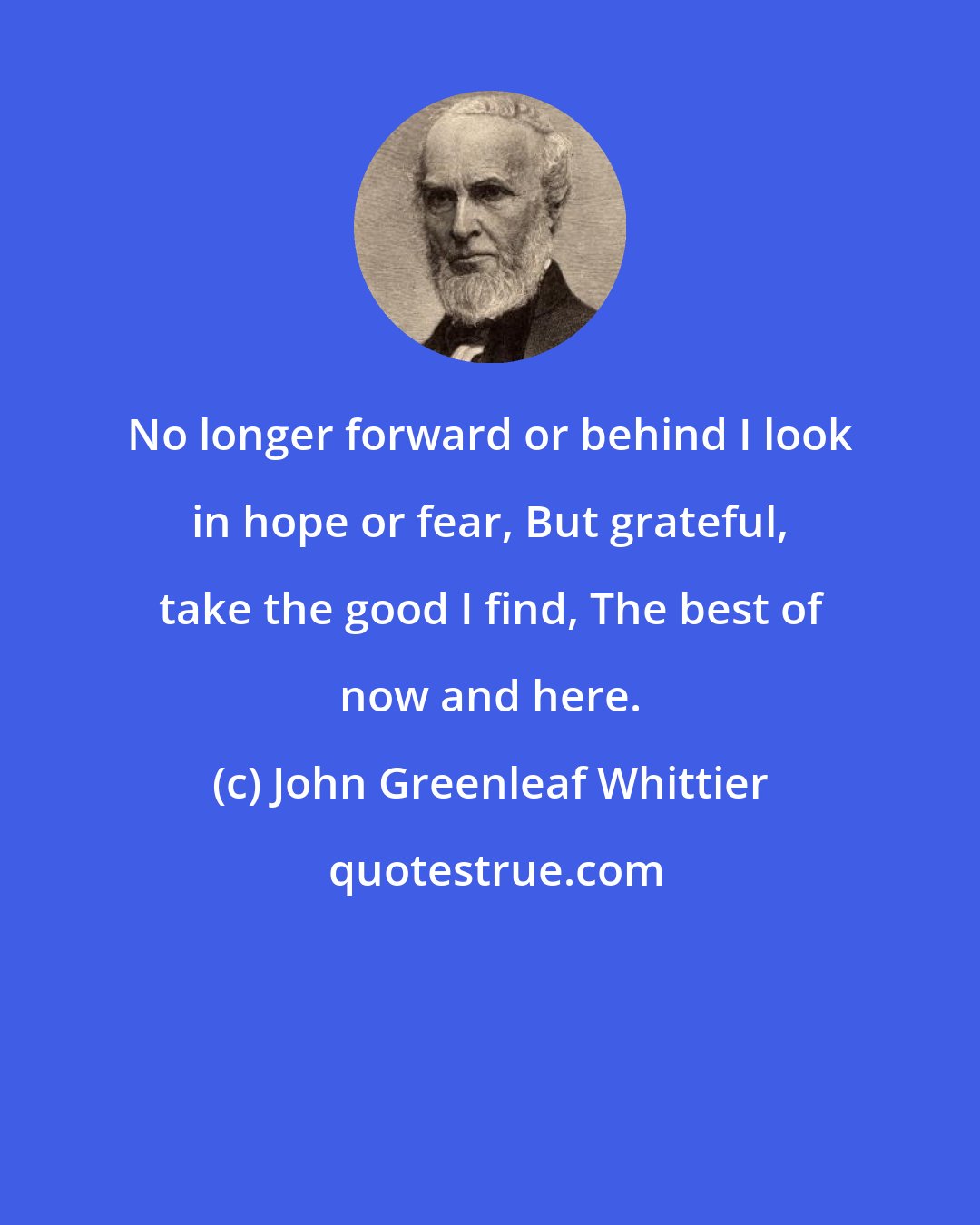 John Greenleaf Whittier: No longer forward or behind I look in hope or fear, But grateful, take the good I find, The best of now and here.